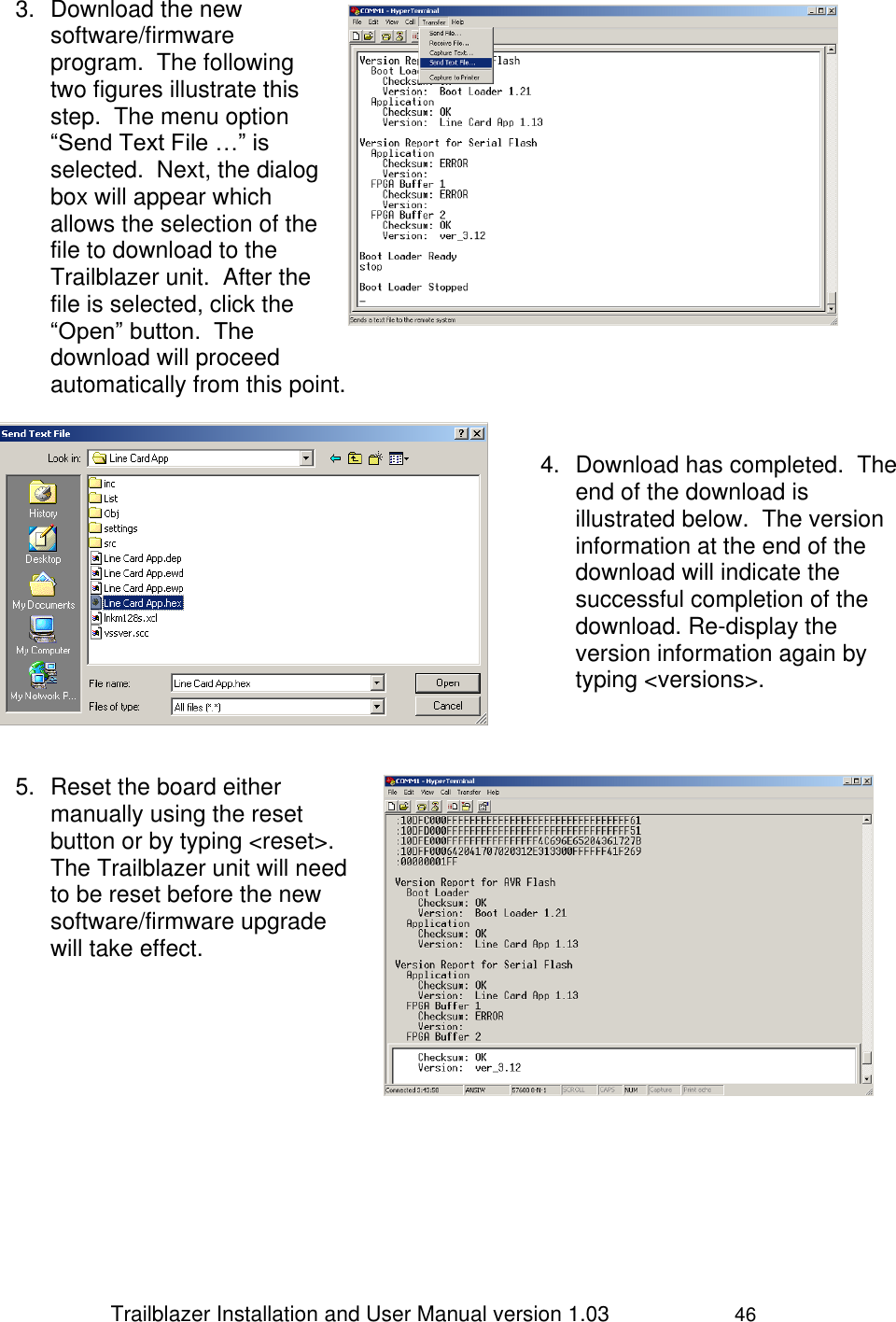                 Trailblazer Installation and User Manual version 1.03                     46 3.  Download the new software/firmware program.  The following two figures illustrate this step.  The menu option “Send Text File …” is selected.  Next, the dialog box will appear which allows the selection of the file to download to the Trailblazer unit.  After the file is selected, click the “Open” button.  The download will proceed automatically from this point.    4.  Download has completed.  The end of the download is illustrated below.  The version information at the end of the download will indicate the successful completion of the download. Re-display the version information again by typing &lt;versions&gt;.     5.  Reset the board either manually using the reset button or by typing &lt;reset&gt;.  The Trailblazer unit will need to be reset before the new software/firmware upgrade will take effect.        