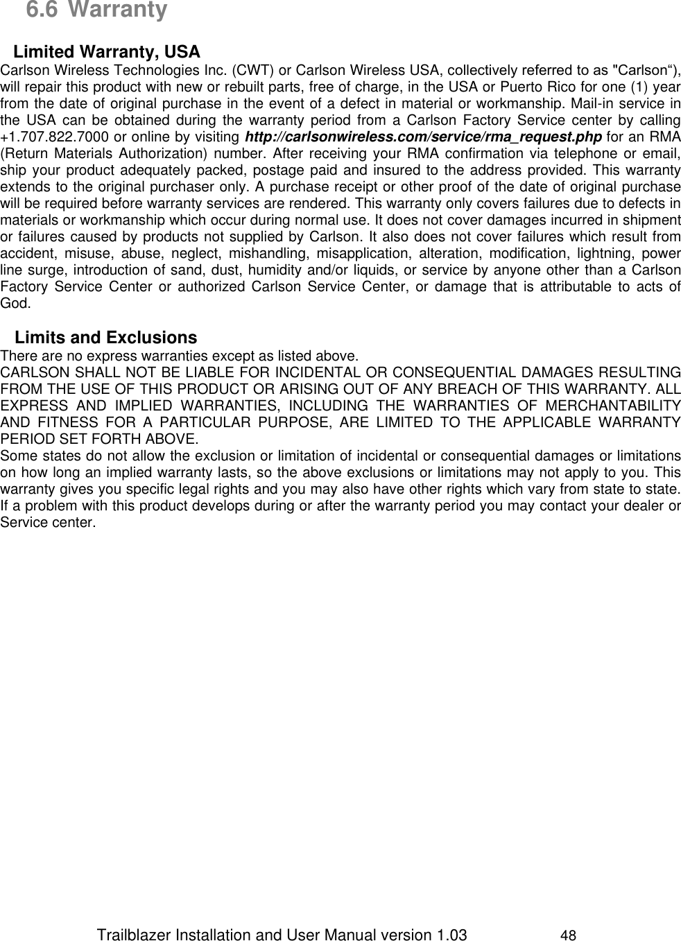                 Trailblazer Installation and User Manual version 1.03                     48   6.6 Warranty  Limited Warranty, USA Carlson Wireless Technologies Inc. (CWT) or Carlson Wireless USA, collectively referred to as &quot;Carlson“), will repair this product with new or rebuilt parts, free of charge, in the USA or Puerto Rico for one (1) year from the date of original purchase in the event of a defect in material or workmanship. Mail-in service in the  USA  can  be  obtained  during  the  warranty  period  from  a  Carlson  Factory Service  center  by  calling +1.707.822.7000 or online by visiting http://carlsonwireless.com/service/rma_request.php for an RMA (Return Materials Authorization) number. After receiving your RMA confirmation via telephone or email, ship your product adequately packed, postage paid and insured to the address provided. This warranty extends to the original purchaser only. A purchase receipt or other proof of the date of original purchase will be required before warranty services are rendered. This warranty only covers failures due to defects in materials or workmanship which occur during normal use. It does not cover damages incurred in shipment or failures caused by products not supplied by Carlson. It also does not cover failures which result from accident,  misuse,  abuse,  neglect,  mishandling,  misapplication,  alteration,  modification,  lightning,  power line surge, introduction of sand, dust, humidity and/or liquids, or service by anyone other than a Carlson Factory Service Center or  authorized Carlson  Service  Center,  or  damage  that  is  attributable  to  acts  of God.  Limits and Exclusions There are no express warranties except as listed above. CARLSON SHALL NOT BE LIABLE FOR INCIDENTAL OR CONSEQUENTIAL DAMAGES RESULTING FROM THE USE OF THIS PRODUCT OR ARISING OUT OF ANY BREACH OF THIS WARRANTY. ALL EXPRESS  AND  IMPLIED  WARRANTIES,  INCLUDING  THE  WARRANTIES  OF  MERCHANTABILITY AND  FITNESS  FOR  A  PARTICULAR  PURPOSE,  ARE  LIMITED  TO  THE  APPLICABLE  WARRANTY PERIOD SET FORTH ABOVE. Some states do not allow the exclusion or limitation of incidental or consequential damages or limitations on how long an implied warranty lasts, so the above exclusions or limitations may not apply to you. This warranty gives you specific legal rights and you may also have other rights which vary from state to state. If a problem with this product develops during or after the warranty period you may contact your dealer or Service center.  