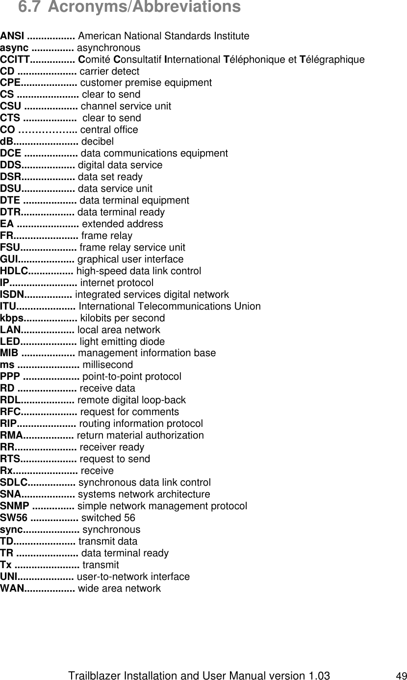                 Trailblazer Installation and User Manual version 1.03                     49  6.7 Acronyms/Abbreviations  ANSI ................. American National Standards Institute async ............... asynchronous CCITT................ Comité Consultatif International Téléphonique et Télégraphique CD ..................... carrier detect CPE.................... customer premise equipment CS ...................... clear to send CSU ................... channel service unit CTS ...................  clear to send CO ……………... central office dB....................... decibel DCE ................... data communications equipment DDS................... digital data service DSR................... data set ready DSU................... data service unit DTE ................... data terminal equipment DTR................... data terminal ready EA ...................... extended address FR....................... frame relay FSU.................... frame relay service unit GUI.................... graphical user interface HDLC................ high-speed data link control IP........................ internet protocol ISDN................. integrated services digital network ITU..................... International Telecommunications Union kbps................... kilobits per second LAN................... local area network LED.................... light emitting diode MIB ................... management information base ms ...................... millisecond PPP .................... point-to-point protocol RD ..................... receive data RDL................... remote digital loop-back RFC.................... request for comments RIP..................... routing information protocol RMA.................. return material authorization RR...................... receiver ready RTS.................... request to send Rx....................... receive SDLC................. synchronous data link control SNA................... systems network architecture SNMP ............... simple network management protocol SW56 ................. switched 56 sync.................... synchronous TD...................... transmit data TR ...................... data terminal ready Tx ....................... transmit UNI.................... user-to-network interface WAN.................. wide area network   