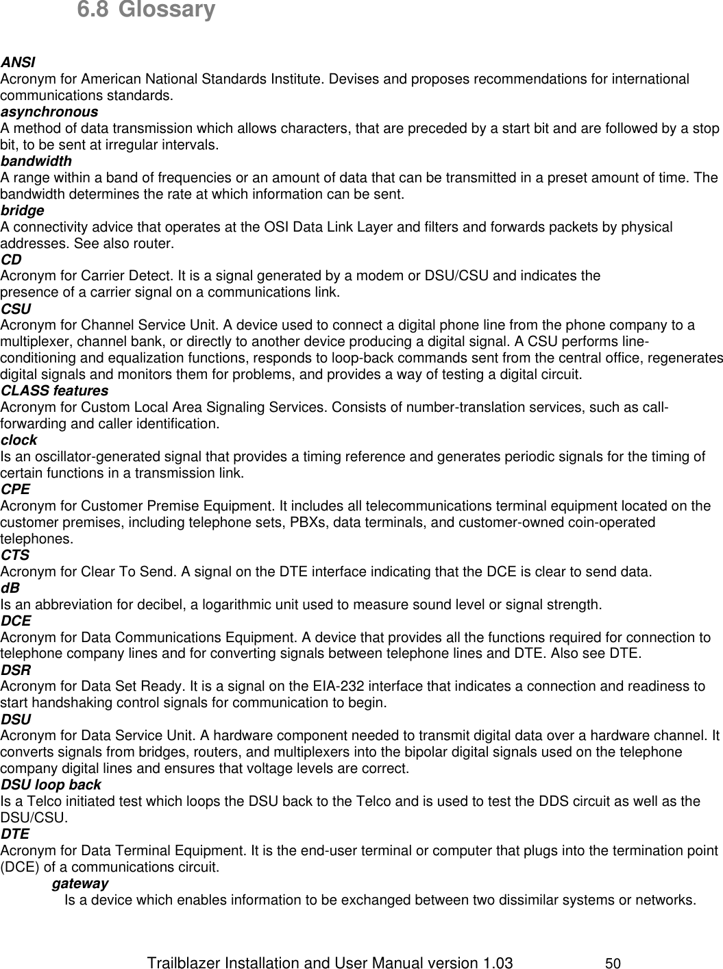                 Trailblazer Installation and User Manual version 1.03                     50 6.8 Glossary   ANSI Acronym for American National Standards Institute. Devises and proposes recommendations for international communications standards. asynchronous A method of data transmission which allows characters, that are preceded by a start bit and are followed by a stop bit, to be sent at irregular intervals.  bandwidth A range within a band of frequencies or an amount of data that can be transmitted in a preset amount of time. The bandwidth determines the rate at which information can be sent. bridge A connectivity advice that operates at the OSI Data Link Layer and filters and forwards packets by physical addresses. See also router.  CD Acronym for Carrier Detect. It is a signal generated by a modem or DSU/CSU and indicates the presence of a carrier signal on a communications link. CSU  Acronym for Channel Service Unit. A device used to connect a digital phone line from the phone company to a multiplexer, channel bank, or directly to another device producing a digital signal. A CSU performs line-conditioning and equalization functions, responds to loop-back commands sent from the central office, regenerates digital signals and monitors them for problems, and provides a way of testing a digital circuit. CLASS features Acronym for Custom Local Area Signaling Services. Consists of number-translation services, such as call-forwarding and caller identification.  clock Is an oscillator-generated signal that provides a timing reference and generates periodic signals for the timing of certain functions in a transmission link.  CPE Acronym for Customer Premise Equipment. It includes all telecommunications terminal equipment located on the customer premises, including telephone sets, PBXs, data terminals, and customer-owned coin-operated telephones. CTS Acronym for Clear To Send. A signal on the DTE interface indicating that the DCE is clear to send data. dB Is an abbreviation for decibel, a logarithmic unit used to measure sound level or signal strength. DCE Acronym for Data Communications Equipment. A device that provides all the functions required for connection to telephone company lines and for converting signals between telephone lines and DTE. Also see DTE. DSR Acronym for Data Set Ready. It is a signal on the EIA-232 interface that indicates a connection and readiness to start handshaking control signals for communication to begin. DSU Acronym for Data Service Unit. A hardware component needed to transmit digital data over a hardware channel. It converts signals from bridges, routers, and multiplexers into the bipolar digital signals used on the telephone company digital lines and ensures that voltage levels are correct. DSU loop back Is a Telco initiated test which loops the DSU back to the Telco and is used to test the DDS circuit as well as the DSU/CSU. DTE Acronym for Data Terminal Equipment. It is the end-user terminal or computer that plugs into the termination point (DCE) of a communications circuit.  gateway Is a device which enables information to be exchanged between two dissimilar systems or networks. 