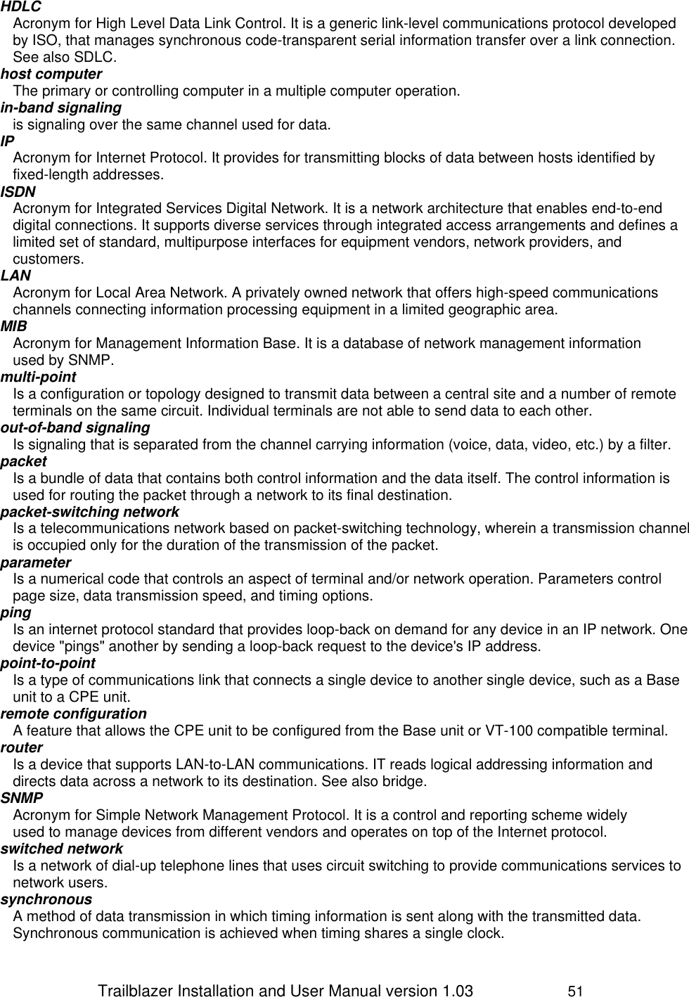                 Trailblazer Installation and User Manual version 1.03                     51 HDLC Acronym for High Level Data Link Control. It is a generic link-level communications protocol developed by ISO, that manages synchronous code-transparent serial information transfer over a link connection. See also SDLC. host computer The primary or controlling computer in a multiple computer operation. in-band signaling is signaling over the same channel used for data. IP Acronym for Internet Protocol. It provides for transmitting blocks of data between hosts identified by fixed-length addresses. ISDN Acronym for Integrated Services Digital Network. It is a network architecture that enables end-to-end digital connections. It supports diverse services through integrated access arrangements and defines a limited set of standard, multipurpose interfaces for equipment vendors, network providers, and customers. LAN Acronym for Local Area Network. A privately owned network that offers high-speed communications channels connecting information processing equipment in a limited geographic area. MIB Acronym for Management Information Base. It is a database of network management information used by SNMP. multi-point Is a configuration or topology designed to transmit data between a central site and a number of remote terminals on the same circuit. Individual terminals are not able to send data to each other. out-of-band signaling Is signaling that is separated from the channel carrying information (voice, data, video, etc.) by a filter.  packet Is a bundle of data that contains both control information and the data itself. The control information is used for routing the packet through a network to its final destination.  packet-switching network Is a telecommunications network based on packet-switching technology, wherein a transmission channel is occupied only for the duration of the transmission of the packet.  parameter Is a numerical code that controls an aspect of terminal and/or network operation. Parameters control page size, data transmission speed, and timing options. ping Is an internet protocol standard that provides loop-back on demand for any device in an IP network. One device &quot;pings&quot; another by sending a loop-back request to the device&apos;s IP address. point-to-point Is a type of communications link that connects a single device to another single device, such as a Base unit to a CPE unit. remote configuration A feature that allows the CPE unit to be configured from the Base unit or VT-100 compatible terminal. router Is a device that supports LAN-to-LAN communications. IT reads logical addressing information and directs data across a network to its destination. See also bridge. SNMP Acronym for Simple Network Management Protocol. It is a control and reporting scheme widely used to manage devices from different vendors and operates on top of the Internet protocol. switched network Is a network of dial-up telephone lines that uses circuit switching to provide communications services to network users. synchronous A method of data transmission in which timing information is sent along with the transmitted data. Synchronous communication is achieved when timing shares a single clock. 