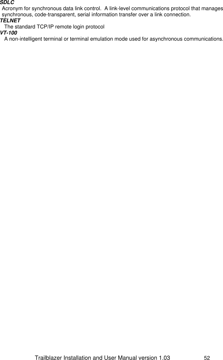                 Trailblazer Installation and User Manual version 1.03                     52 SDLC Acronym for synchronous data link control.  A link-level communications protocol that manages synchronous, code-transparent, serial information transfer over a link connection. TELNET The standard TCP/IP remote login protocol VT-100 A non-intelligent terminal or terminal emulation mode used for asynchronous communications.  