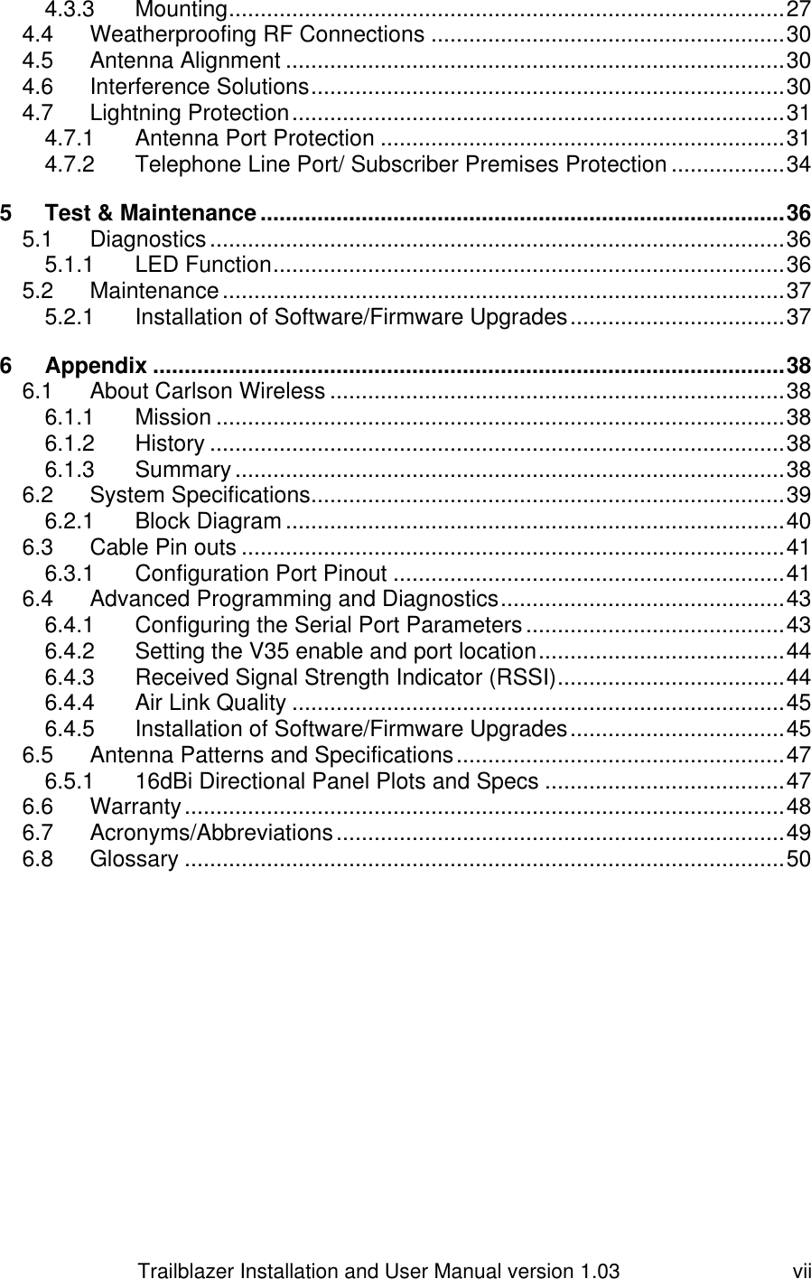                         Trailblazer Installation and User Manual version 1.03                                 vii 4.3.3 Mounting ........................................................................................ 27 4.4 Weatherproofing RF Connections ........................................................ 30 4.5 Antenna Alignment ............................................................................... 30 4.6 Interference Solutions ........................................................................... 30 4.7 Lightning Protection .............................................................................. 31 4.7.1 Antenna Port Protection ................................................................ 31 4.7.2 Telephone Line Port/ Subscriber Premises Protection .................. 34 5 Test &amp; Maintenance ................................................................................... 36 5.1 Diagnostics ........................................................................................... 36 5.1.1 LED Function ................................................................................. 36 5.2 Maintenance ......................................................................................... 37 5.2.1 Installation of Software/Firmware Upgrades .................................. 37 6 Appendix .................................................................................................... 38 6.1 About Carlson Wireless ........................................................................ 38 6.1.1 Mission .......................................................................................... 38 6.1.2 History ........................................................................................... 38 6.1.3 Summary ....................................................................................... 38 6.2 System Specifications........................................................................... 39 6.2.1 Block Diagram ............................................................................... 40 6.3 Cable Pin outs ...................................................................................... 41 6.3.1 Configuration Port Pinout .............................................................. 41 6.4 Advanced Programming and Diagnostics ............................................. 43 6.4.1 Configuring the Serial Port Parameters ......................................... 43 6.4.2 Setting the V35 enable and port location ....................................... 44 6.4.3 Received Signal Strength Indicator (RSSI) .................................... 44 6.4.4 Air Link Quality .............................................................................. 45 6.4.5 Installation of Software/Firmware Upgrades .................................. 45 6.5 Antenna Patterns and Specifications .................................................... 47 6.5.1 16dBi Directional Panel Plots and Specs ...................................... 47 6.6 Warranty ............................................................................................... 48 6.7 Acronyms/Abbreviations ....................................................................... 49 6.8 Glossary ............................................................................................... 50  