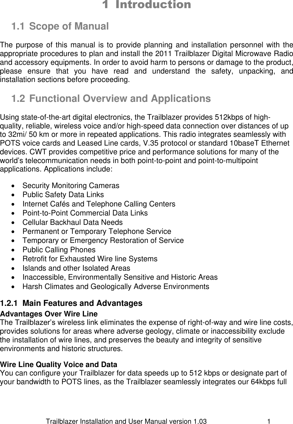                         Trailblazer Installation and User Manual version 1.03                                 1 1 Introduction   1.1 Scope of Manual  The purpose of  this manual is to provide planning and installation personnel with the appropriate procedures to plan and install the 2011 Trailblazer Digital Microwave Radio and accessory equipments. In order to avoid harm to persons or damage to the product, please  ensure  that  you  have  read  and  understand  the  safety,  unpacking,  and installation sections before proceeding.   1.2 Functional Overview and Applications  Using state-of-the-art digital electronics, the Trailblazer provides 512kbps of high-quality, reliable, wireless voice and/or high-speed data connection over distances of up to 32mi/ 50 km or more in repeated applications. This radio integrates seamlessly with POTS voice cards and Leased Line cards, V.35 protocol or standard 10baseT Ethernet devices. CWT provides competitive price and performance solutions for many of the world’s telecommunication needs in both point-to-point and point-to-multipoint applications. Applications include:    Security Monitoring Cameras    Public Safety Data Links   Internet Cafés and Telephone Calling Centers   Point-to-Point Commercial Data Links    Cellular Backhaul Data Needs    Permanent or Temporary Telephone Service   Temporary or Emergency Restoration of Service   Public Calling Phones    Retrofit for Exhausted Wire line Systems   Islands and other Isolated Areas   Inaccessible, Environmentally Sensitive and Historic Areas   Harsh Climates and Geologically Adverse Environments 1.2.1  Main Features and Advantages Advantages Over Wire Line The Trailblazer’s wireless link eliminates the expense of right-of-way and wire line costs, provides solutions for areas where adverse geology, climate or inaccessibility exclude the installation of wire lines, and preserves the beauty and integrity of sensitive environments and historic structures.  Wire Line Quality Voice and Data You can configure your Trailblazer for data speeds up to 512 kbps or designate part of your bandwidth to POTS lines, as the Trailblazer seamlessly integrates our 64kbps full 