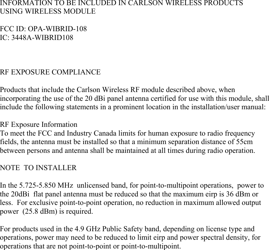 INFORMATION TO BE INCLUDED IN CARLSON WIRELESS PRODUCTS  USING WIRELESS MODULE   FCC ID: OPA-WIBRID-108 IC: 3448A-WIBRID108    RF EXPOSURE COMPLIANCE  Products that include the Carlson Wireless RF module described above, when incorporating the use of the 20 dBi panel antenna certified for use with this module, shall include the following statements in a prominent location in the installation/user manual:  RF Exposure Information To meet the FCC and Industry Canada limits for human exposure to radio frequency fields, the antenna must be installed so that a minimum separation distance of 55cm between persons and antenna shall be maintained at all times during radio operation.  NOTE  TO INSTALLER  In the 5.725-5.850 MHz  unlicensed band, for point-to-multipoint operations,  power to the 20dBi  flat panel antenna must be reduced so that the maximum eirp is 36 dBm or less.  For exclusive point-to-point operation, no reduction in maximum allowed output power  (25.8 dBm) is required.  For products used in the 4.9 GHz Public Safety band, depending on license type and operations, power may need to be reduced to limit eirp and power spectral density, for operations that are not point-to-point or point-to-multipoint.      