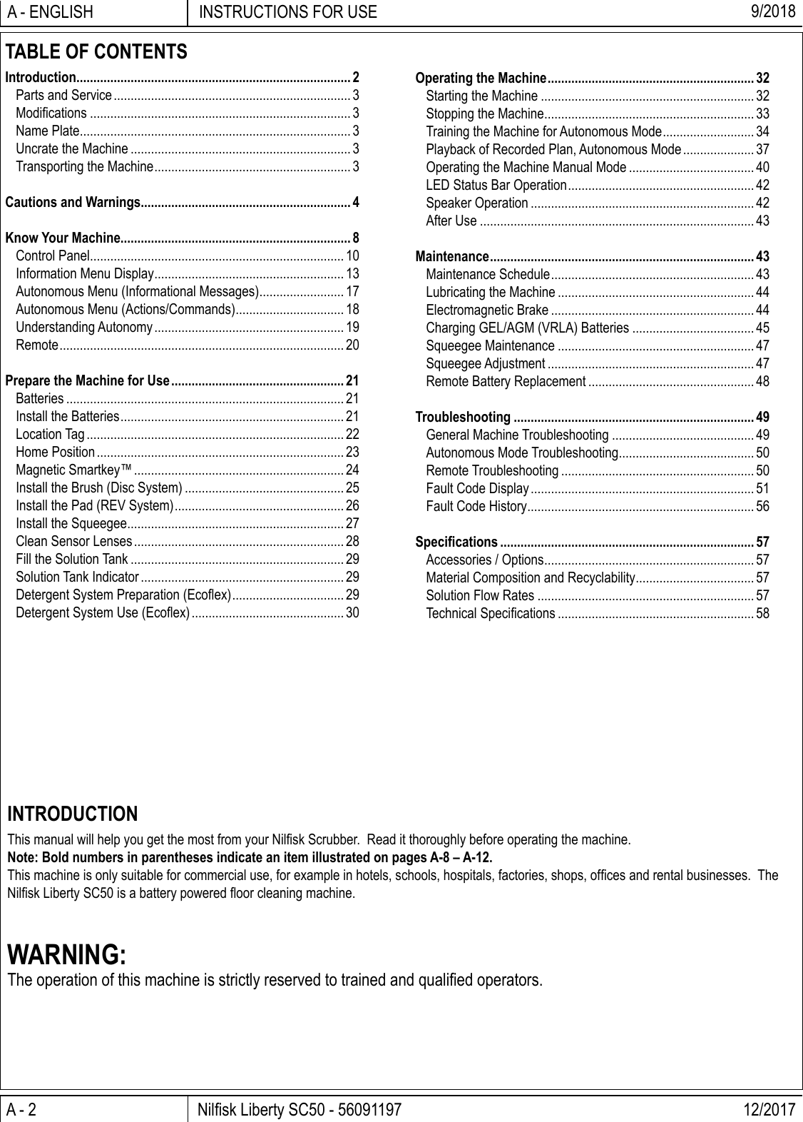 A - 2 Nilﬁ sk Liberty SC50 - 56091197 12/2017INSTRUCTIONS FOR USEA - ENGLISH 9/2018INTRODUCTIONThis manual will help you get the most from your Nilﬁ sk Scrubber.  Read it thoroughly before operating the machine.Note: Bold numbers in parentheses indicate an item illustrated on pages A-8 – A-12.This machine is only suitable for commercial use, for example in hotels, schools, hospitals, factories, shops, ofﬁ ces and rental businesses.  The Nilﬁ sk Liberty SC50 is a battery powered ﬂ oor cleaning machine.WARNING:The operation of this machine is strictly reserved to trained and qualiﬁ ed operators.TABLE OF CONTENTSIntroduction ................................................................................. 2Parts and Service ...................................................................... 3Modiﬁ cations ............................................................................. 3Name Plate ................................................................................ 3Uncrate the Machine ................................................................. 3Transporting the Machine .......................................................... 3Cautions and Warnings.............................................................. 4Know Your Machine.................................................................... 8Control Panel ........................................................................... 10Information Menu Display ........................................................ 13Autonomous Menu (Informational Messages) ......................... 17Autonomous Menu (Actions/Commands) ................................ 18Understanding Autonomy ........................................................ 19Remote .................................................................................... 20Prepare the Machine for Use ................................................... 21Batteries .................................................................................. 21Install the Batteries .................................................................. 21Location Tag ............................................................................ 22Home Position ......................................................................... 23Magnetic Smartkey™ .............................................................. 24Install the Brush (Disc System) ............................................... 25Install the Pad (REV System) .................................................. 26Install the Squeegee ................................................................ 27Clean Sensor Lenses .............................................................. 28Fill the Solution Tank ............................................................... 29Solution Tank Indicator ............................................................ 29Detergent System Preparation (Ecoﬂ ex) ................................. 29Detergent System Use (Ecoﬂ ex) ............................................. 30Operating the Machine ............................................................. 32Starting the Machine ............................................................... 32Stopping the Machine .............................................................. 33Training the Machine for Autonomous Mode ........................... 34Playback of Recorded Plan, Autonomous Mode ..................... 37Operating the Machine Manual Mode ..................................... 40LED Status Bar Operation ....................................................... 42Speaker Operation .................................................................. 42After Use ................................................................................. 43Maintenance .............................................................................. 43Maintenance Schedule ............................................................ 43Lubricating the Machine .......................................................... 44Electromagnetic Brake ............................................................ 44Charging GEL/AGM (VRLA) Batteries .................................... 45Squeegee Maintenance .......................................................... 47Squeegee Adjustment ............................................................. 47Remote Battery Replacement ................................................. 48Troubleshooting ....................................................................... 49General Machine Troubleshooting ..........................................49Autonomous Mode Troubleshooting ........................................ 50Remote Troubleshooting ......................................................... 50Fault Code Display .................................................................. 51Fault Code History ................................................................... 56Speciﬁ cations ........................................................................... 57Accessories / Options .............................................................. 57Material Composition and Recyclability ................................... 57Solution Flow Rates ................................................................ 57Technical Speciﬁ cations .......................................................... 58