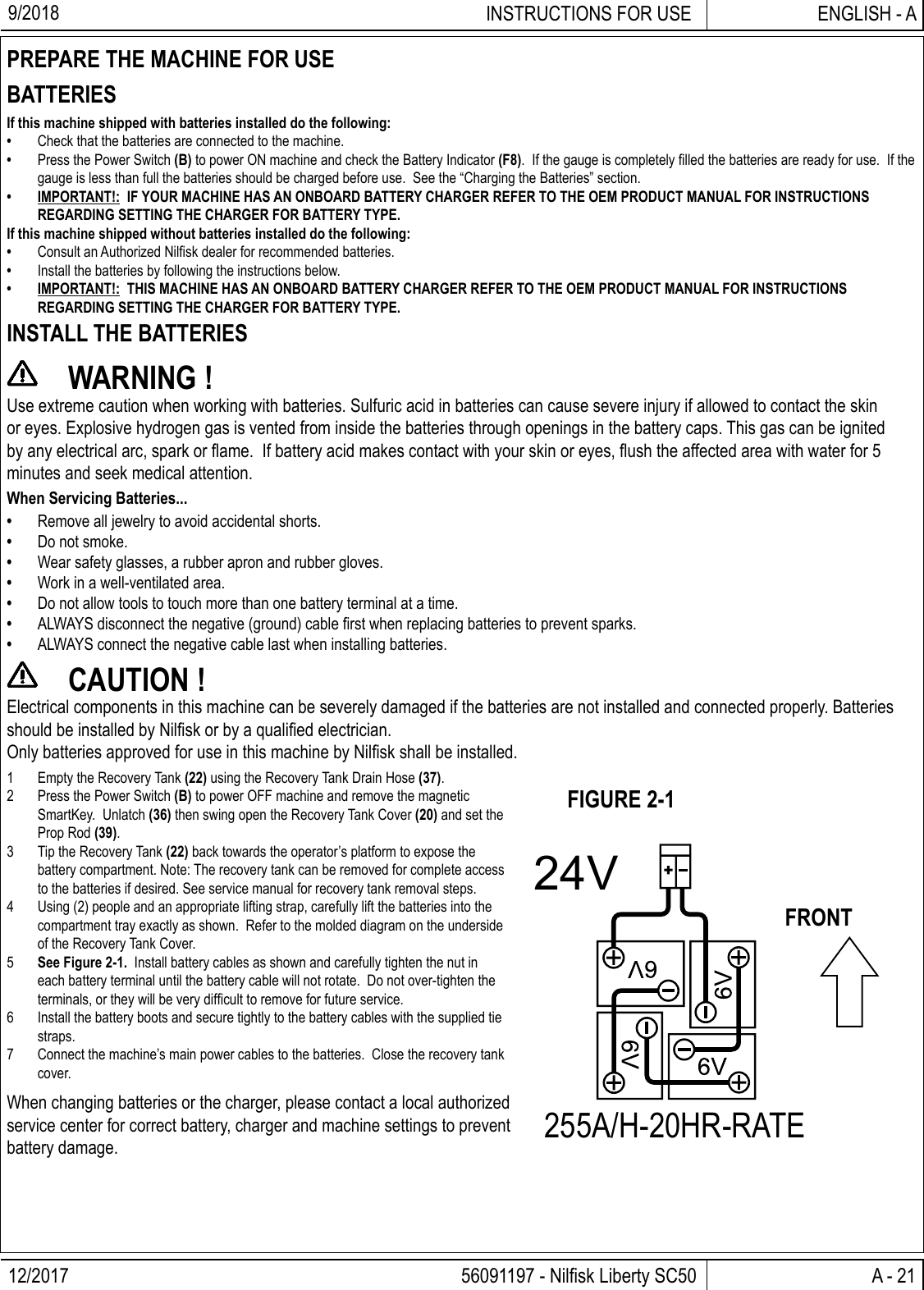 12/2017 A - 21 56091197 - Nilﬁ sk Liberty SC50ENGLISH - AINSTRUCTIONS FOR USE9/2018PREPARE THE MACHINE FOR USEBATTERIESIf this machine shipped with batteries installed do the following:•  Check that the batteries are connected to the machine.•  Press the Power Switch (B) to power ON machine and check the Battery Indicator (F8).  If the gauge is completely ﬁ lled the batteries are ready for use.  If the gauge is less than full the batteries should be charged before use.  See the “Charging the Batteries” section.•  IMPORTANT!:  IF YOUR MACHINE HAS AN ONBOARD BATTERY CHARGER REFER TO THE OEM PRODUCT MANUAL FOR INSTRUCTIONS REGARDING SETTING THE CHARGER FOR BATTERY TYPE.If this machine shipped without batteries installed do the following:•  Consult an Authorized Nilﬁ sk dealer for recommended batteries.•  Install the batteries by following the instructions below.•  IMPORTANT!:  THIS MACHINE HAS AN ONBOARD BATTERY CHARGER REFER TO THE OEM PRODUCT MANUAL FOR INSTRUCTIONS REGARDING SETTING THE CHARGER FOR BATTERY TYPE.INSTALL THE BATTERIES WARNING !Use extreme caution when working with batteries. Sulfuric acid in batteries can cause severe injury if allowed to contact the skin or eyes. Explosive hydrogen gas is vented from inside the batteries through openings in the battery caps. This gas can be ignited by any electrical arc, spark or ﬂ ame.  If battery acid makes contact with your skin or eyes, ﬂ ush the affected area with water for 5 minutes and seek medical attention.When Servicing Batteries...•  Remove all jewelry to avoid accidental shorts.•  Do not smoke.•  Wear safety glasses, a rubber apron and rubber gloves.•  Work in a well-ventilated area.•  Do not allow tools to touch more than one battery terminal at a time.•  ALWAYS disconnect the negative (ground) cable ﬁ rst when replacing batteries to prevent sparks.•  ALWAYS connect the negative cable last when installing batteries. CAUTION !Electrical components in this machine can be severely damaged if the batteries are not installed and connected properly. Batteries should be installed by Nilﬁ sk or by a qualiﬁ ed electrician.Only batteries approved for use in this machine by Nilﬁ sk shall be installed.24V255A/H-20HR-RATE1  Empty the Recovery Tank (22) using the Recovery Tank Drain Hose (37).2  Press the Power Switch (B) to power OFF machine and remove the magnetic SmartKey.  Unlatch (36) then swing open the Recovery Tank Cover (20) and set the Prop Rod (39).3  Tip the Recovery Tank (22) back towards the operator’s platform to expose the battery compartment. Note: The recovery tank can be removed for complete access to the batteries if desired. See service manual for recovery tank removal steps.4  Using (2) people and an appropriate lifting strap, carefully lift the batteries into the compartment tray exactly as shown.  Refer to the molded diagram on the underside of the Recovery Tank Cover.5  See Figure 2-1.  Install battery cables as shown and carefully tighten the nut in each battery terminal until the battery cable will not rotate.  Do not over-tighten the terminals, or they will be very difﬁ cult to remove for future service.6  Install the battery boots and secure tightly to the battery cables with the supplied tie straps.7  Connect the machine’s main power cables to the batteries.  Close the recovery tank cover.When changing batteries or the charger, please contact a local authorized service center for correct battery, charger and machine settings to prevent battery damage.FIGURE 2-1FRONT