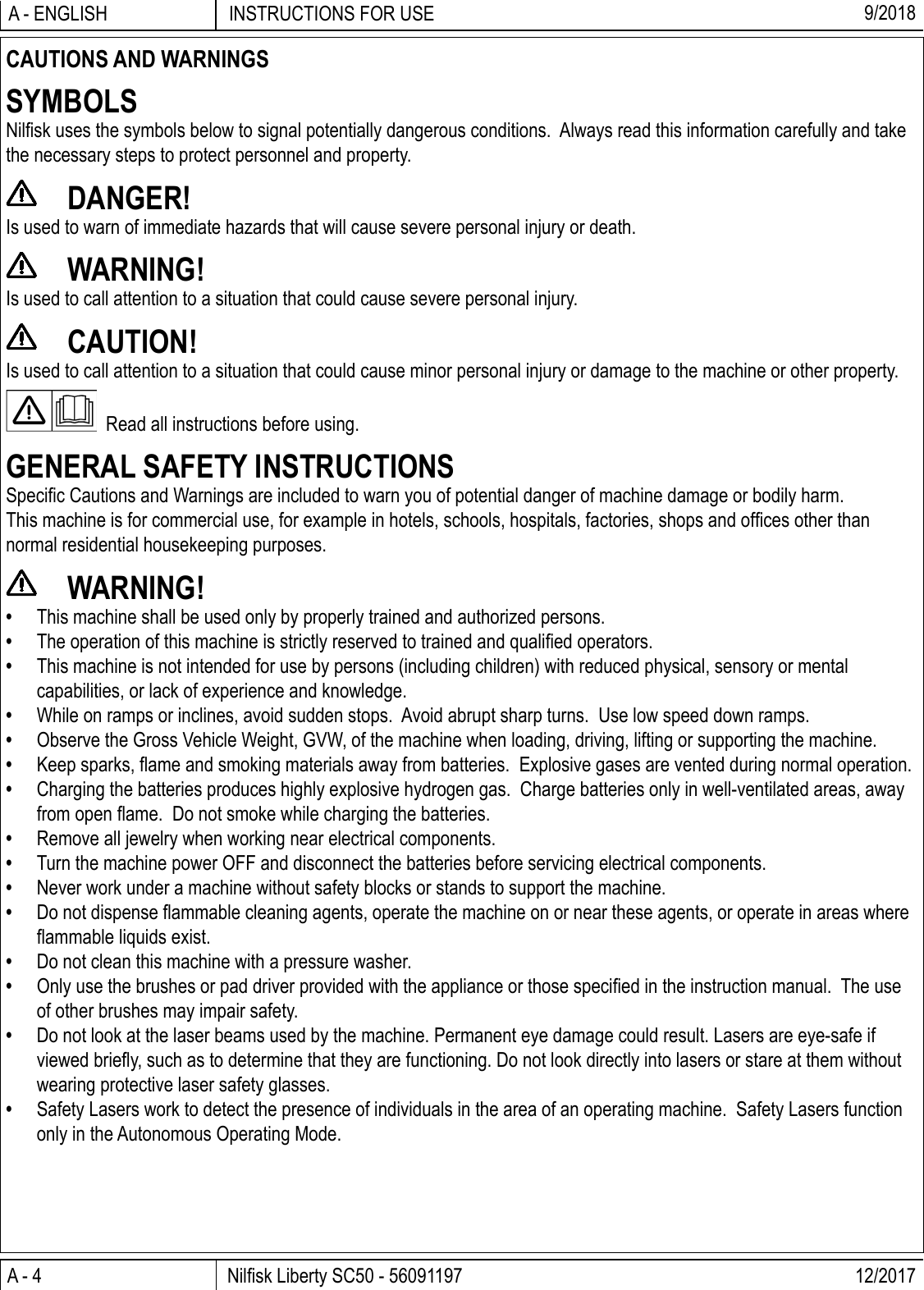 A - 4 Nilﬁ sk Liberty SC50 - 56091197 12/2017INSTRUCTIONS FOR USEA - ENGLISH 9/2018CAUTIONS AND WARNINGSSYMBOLSNilﬁ sk uses the symbols below to signal potentially dangerous conditions.  Always read this information carefully and take the necessary steps to protect personnel and property. DANGER!Is used to warn of immediate hazards that will cause severe personal injury or death. WARNING!Is used to call attention to a situation that could cause severe personal injury. CAUTION!Is used to call attention to a situation that could cause minor personal injury or damage to the machine or other property.  Read all instructions before using.GENERAL SAFETY INSTRUCTIONSSpeciﬁ c Cautions and Warnings are included to warn you of potential danger of machine damage or bodily harm.This machine is for commercial use, for example in hotels, schools, hospitals, factories, shops and ofﬁ ces other than normal residential housekeeping purposes. WARNING!•  This machine shall be used only by properly trained and authorized persons.•  The operation of this machine is strictly reserved to trained and qualiﬁ ed operators.•  This machine is not intended for use by persons (including children) with reduced physical, sensory or mental capabilities, or lack of experience and knowledge.•  While on ramps or inclines, avoid sudden stops.  Avoid abrupt sharp turns.  Use low speed down ramps.•  Observe the Gross Vehicle Weight, GVW, of the machine when loading, driving, lifting or supporting the machine.• Keep sparks, ﬂ ame and smoking materials away from batteries.  Explosive gases are vented during normal operation.•  Charging the batteries produces highly explosive hydrogen gas.  Charge batteries only in well-ventilated areas, away from open ﬂ ame.  Do not smoke while charging the batteries.•  Remove all jewelry when working near electrical components.•  Turn the machine power OFF and disconnect the batteries before servicing electrical components.•  Never work under a machine without safety blocks or stands to support the machine.•  Do not dispense ﬂ ammable cleaning agents, operate the machine on or near these agents, or operate in areas where ﬂ ammable liquids exist.•  Do not clean this machine with a pressure washer.•  Only use the brushes or pad driver provided with the appliance or those speciﬁ ed in the instruction manual.  The use of other brushes may impair safety.•  Do not look at the laser beams used by the machine. Permanent eye damage could result. Lasers are eye-safe if viewed brieﬂ y, such as to determine that they are functioning. Do not look directly into lasers or stare at them without wearing protective laser safety glasses.•  Safety Lasers work to detect the presence of individuals in the area of an operating machine.  Safety Lasers function only in the Autonomous Operating Mode.