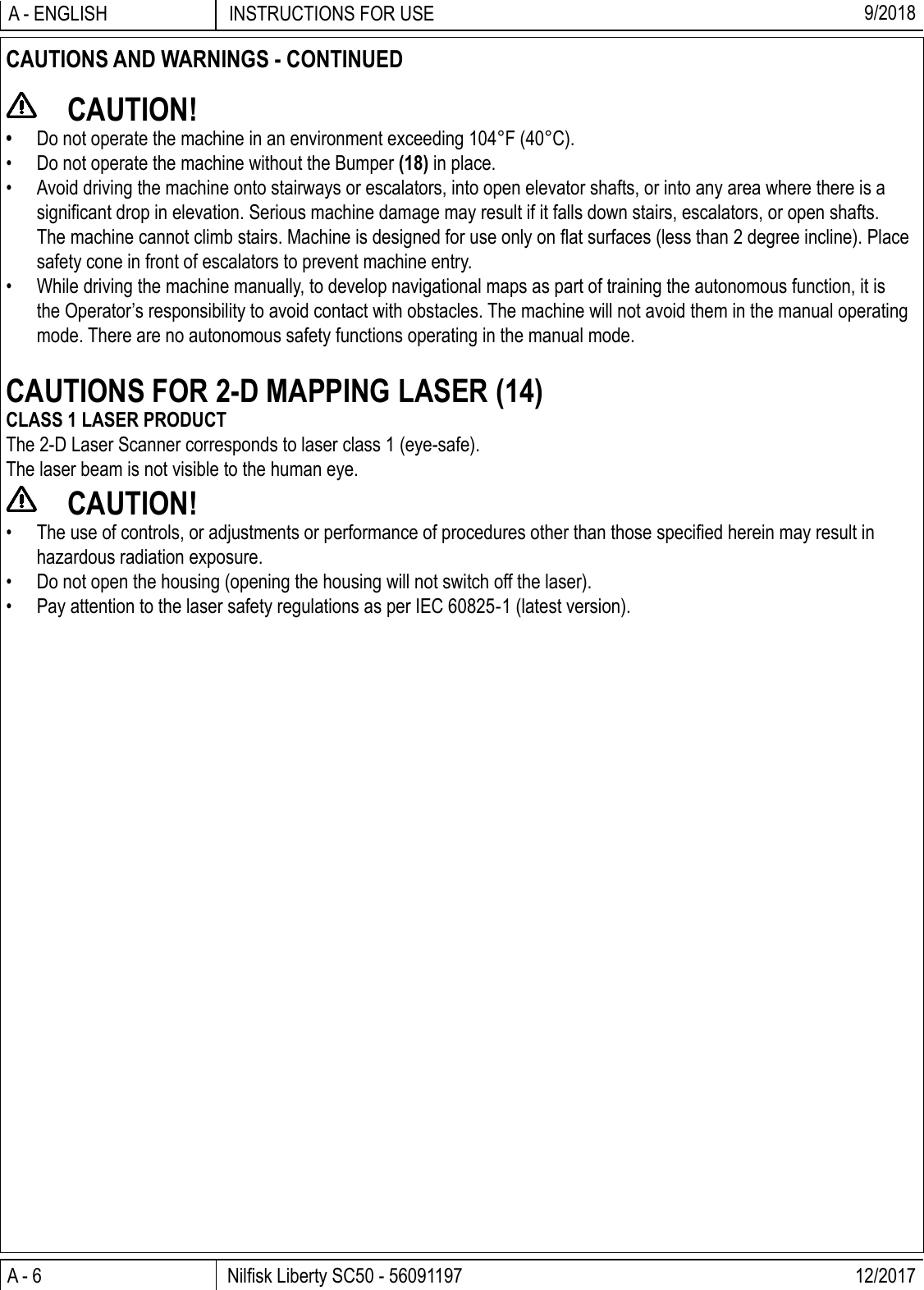 A - 6 Nilﬁ sk Liberty SC50 - 56091197 12/2017INSTRUCTIONS FOR USEA - ENGLISH 9/2018CAUTIONS AND WARNINGS - CONTINUED CAUTION!•  Do not operate the machine in an environment exceeding 104°F (40°C).•  Do not operate the machine without the Bumper (18) in place.•  Avoid driving the machine onto stairways or escalators, into open elevator shafts, or into any area where there is a signiﬁ cant drop in elevation. Serious machine damage may result if it falls down stairs, escalators, or open shafts. The machine cannot climb stairs. Machine is designed for use only on ﬂ at surfaces (less than 2 degree incline). Place safety cone in front of escalators to prevent machine entry.•  While driving the machine manually, to develop navigational maps as part of training the autonomous function, it is the Operator’s responsibility to avoid contact with obstacles. The machine will not avoid them in the manual operating mode. There are no autonomous safety functions operating in the manual mode.CAUTIONS FOR 2-D MAPPING LASER (14)CLASS 1 LASER PRODUCTThe 2-D Laser Scanner corresponds to laser class 1 (eye-safe).The laser beam is not visible to the human eye. CAUTION!•  The use of controls, or adjustments or performance of procedures other than those speciﬁ ed herein may result in hazardous radiation exposure.•  Do not open the housing (opening the housing will not switch off the laser).•  Pay attention to the laser safety regulations as per IEC 60825-1 (latest version).