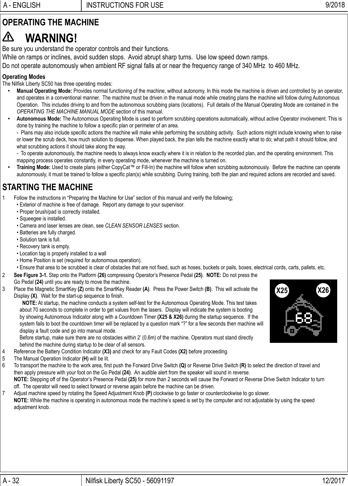 A - 32 Nilﬁ sk Liberty SC50 - 56091197 12/2017INSTRUCTIONS FOR USEA - ENGLISH 9/20182  See Figure 3-1. Step onto the Platform (26) compressing Operator’s Presence Pedal (25).  NOTE: Do not press the Go Pedal (24) until you are ready to move the machine.3  Place the Magnetic SmartKey (Z) onto the SmartKey Reader (A).  Press the Power Switch (B).  This will activate the Display (X).  Wait for the start-up sequence to ﬁ nish.   NOTE: At startup, the machine conducts a system self-test for the Autonomous Operating Mode. This test takes about 70 seconds to complete in order to get values from the lasers.  Display will indicate the system is booting by showing Autonomous Indicator along with a Countdown Timer (X25 &amp; X26) during the startup sequence.  If the system fails to boot the countdown timer will be replaced by a question mark “?” for a few seconds then machine will display a fault code and go into manual mode.  Before startup, make sure there are no obstacles within 2’ (0.6m) of the machine. Operators must stand directly behind the machine during startup to be clear of all sensors.4  Reference the Battery Condition Indicator (X3) and check for any Fault Codes (X2) before proceeding.5  The Manual Operation Indicator (H) will be lit.6  To transport the machine to the work area, ﬁ rst push the Forward Drive Switch (Q) or Reverse Drive Switch (R) to select the direction of travel and then apply pressure with your foot on the Go Pedal (24).  An audible alert from the speaker will sound in reverse. NOTE: Stepping off of the Operator’s Presence Pedal (25) for more than 2 seconds will cause the Forward or Reverse Drive Switch Indicator to turn off.  The operator will need to select forward or reverse again before the machine can be driven.7  Adjust machine speed by rotating the Speed Adjustment Knob (P) clockwise to go faster or counterclockwise to go slower. NOTE: While the machine is operating in autonomous mode the machine’s speed is set by the computer and not adjustable by using the speed adjustment knob.OPERATING THE MACHINE WARNING!Be sure you understand the operator controls and their functions.While on ramps or inclines, avoid sudden stops.  Avoid abrupt sharp turns.  Use low speed down ramps.Do not operate autonomously when ambient RF signal falls at or near the frequency range of 340 MHz  to 460 MHz.Operating ModesThe Nilﬁ sk Liberty SC50 has three operating modes:•  Manual Operating Mode: Provides normal functioning of the machine, without autonomy. In this mode the machine is driven and controlled by an operator, and operates in a conventional manner.  The machine must be driven in the manual mode while creating plans the machine will follow during Autonomous Operation.  This includes driving to and from the autonomous scrubbing plans (locations).  Full details of the Manual Operating Mode are contained in the OPERATING THE MACHINE MANUAL MODE section of this manual.• Autonomous Mode: The Autonomous Operating Mode is used to perform scrubbing operations automatically, without active Operator involvement. This is done by training the machine to follow a speciﬁ c plan or perimeter of an area.  -  Plans may also include speciﬁ c actions the machine will make while performing the scrubbing activity.  Such actions might include knowing when to raise or lower the scrub deck, how much solution to dispense. When played back, the plan tells the machine exactly what to do; what path it should follow, and what scrubbing actions it should take along the way.  -  To operate autonomously, the machine needs to always know exactly where it is in relation to the recorded plan, and the operating environment. This mapping process operates constantly, in every operating mode, whenever the machine is turned on.• Training Mode: Used to create plans (either CopyCat™ or Fill-In) the machine will follow when scrubbing autonomously.  Before the machine can operate autonomously, it must be trained to follow a speciﬁ c plan(s) while scrubbing. During training, both the plan and required actions are recorded and saved.STARTING THE MACHINE1  Follow the instructions in “Preparing the Machine for Use” section of this manual and verify the following;• Exterior of machine is free of damage.  Report any damage to your supervisor.• Proper brush/pad is correctly installed.• Squeegee is installed.• Camera and laser lenses are clean, see CLEAN SENSOR LENSES section.• Batteries are fully charged.• Solution tank is full.• Recovery tank is empty.• Location tag is properly installed to a wall• Home Position is set (required for autonomous operation).• Ensure that area to be scrubbed is clear of obstacles that are not ﬁ xed, such as hoses, buckets or pails, boxes, electrical cords, carts, pallets, etc.X25 X26