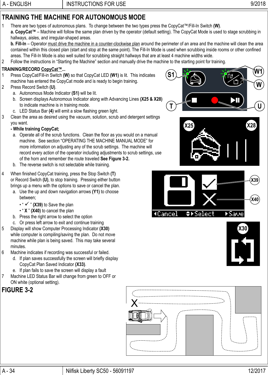 A - 34 Nilﬁ sk Liberty SC50 - 56091197 12/2017INSTRUCTIONS FOR USEA - ENGLISH 9/2018TRAINING/RECORD CopyCat™...1  Press CopyCat/Fill-in Switch (W) so that CopyCat LED (W1) is lit.  This indicates machine has entered the CopyCat mode and is ready to begin training.2  Press Record Switch (U).a.  Autonomous Mode Indicator (S1) will be lit.b.  Screen displays Autonomous Indicator along with Advancing Lines (X25 &amp; X28) to indicate machine is in training mode.c.  LED Status Bar (4) will emit a slow ﬂ ashing green light.3  Clean the area as desired using the vacuum, solution, scrub and detergent settings you want.  - While training CopyCat;a.  Operate all of the scrub functions.  Clean the ﬂ oor as you would on a manual machine.  See section “OPERATING THE MACHINE MANUAL MODE” for more information on adjusting any of the scrub settings.  The machine will record every action of the operator including adjustments to scrub settings, use of the horn and remember the route traveled See Figure 3-2.b.  The reverse switch is not selectable while training.TRAINING THE MACHINE FOR AUTONOMOUS MODE1  There are two types of autonomous plans.  To change between the two types press the CopyCat™/Fill-In Switch (W). a. CopyCat™ – Machine will follow the same plan driven by the operator (default setting). The CopyCat Mode is used to stage scrubbing in hallways, aisles, and irregular-shaped areas. b. Fill-In – Operator must drive the machine in a counter-clockwise plan around the perimeter of an area and the machine will clean the area contained within this closed plan (start and stop at the same point). The Fill-In Mode is used when scrubbing inside rooms or other conﬁ ned areas. The Fill-In Mode is also well suited for scrubbing straight hallways that are at least 4 machine widths wide.2  Follow the instructions in “Starting the Machine” section and manually drive the machine to the starting point for training.X4 When ﬁ nished CopyCat training, press the Stop Switch (T) or Record Switch (U), to stop training.  Pressing either button brings up a menu with the options to save or cancel the plan.a.  Use the up and down navigation arrows (Y1) to choose between; • “  ” (X39) to Save the plan • “ X ” (X40) to cancel the planb.  Press the right arrow to select the optionc.  Or press left arrow to exit and continue training5  Display will show Computer Processing Indicator (X30) while computer is compiling/saving the plan.  Do not move machine while plan is being saved.  This may take several minutes.6  Machine indicates if recording was successful or failed.d.  If plan saves successfully the screen will brieﬂ y display CopyCat Plan Saved Indicator (X33).e.  If plan fails to save the screen will display a fault7  Machine LED Status Bar will change from green to OFF or ON white (optional setting).FIGURE 3-2WW1UTS1X25 X28X39X40X30