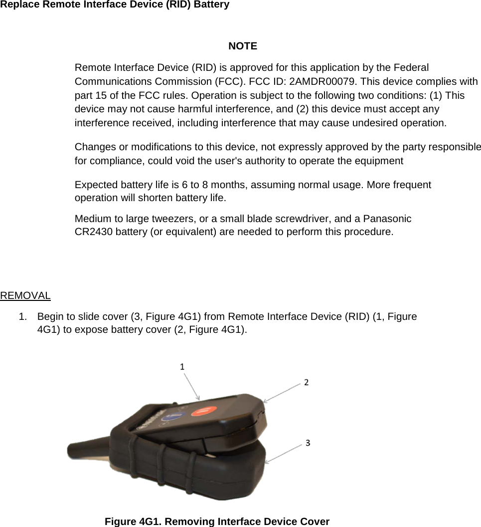 Replace Remote Interface Device (RID) Battery   NOTE Remote Interface Device (RID) is approved for this application by the Federal Communications Commission (FCC). FCC ID: 2AMDR00079. This device complies with part 15 of the FCC rules. Operation is subject to the following two conditions: (1) This device may not cause harmful interference, and (2) this device must accept any interference received, including interference that may cause undesired operation.  Changes or modifications to this device, not expressly approved by the party responsible for compliance, could void the user&apos;s authority to operate the equipment Expected battery life is 6 to 8 months, assuming normal usage. More frequent operation will shorten battery life. Medium to large tweezers, or a small blade screwdriver, and a Panasonic CR2430 battery (or equivalent) are needed to perform this procedure.   REMOVAL 1. Begin to slide cover (3, Figure 4G1) from Remote Interface Device (RID) (1, Figure 4G1) to expose battery cover (2, Figure 4G1).    Figure 4G1. Removing Interface Device Cover    