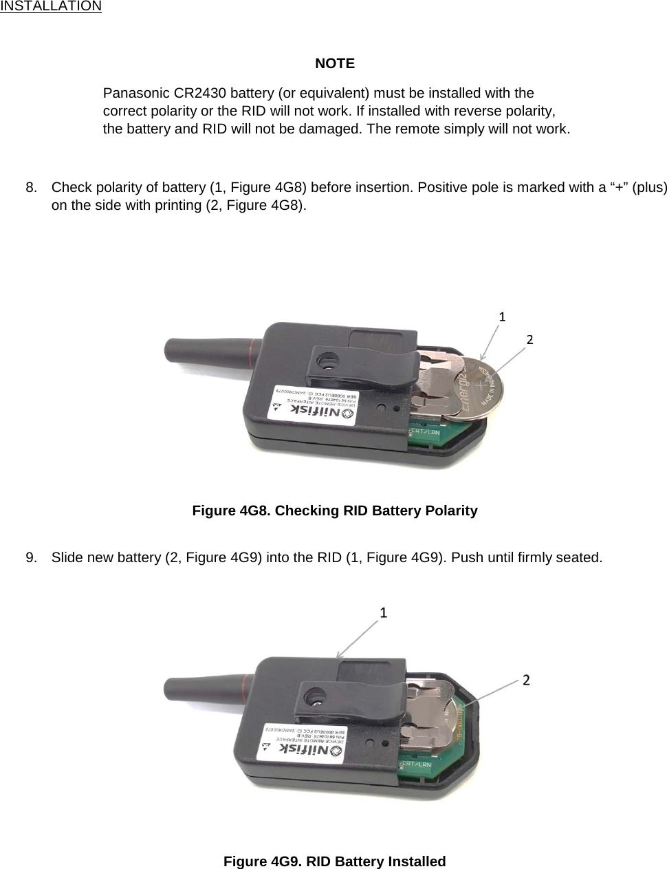 INSTALLATION  NOTE Panasonic CR2430 battery (or equivalent) must be installed with the correct polarity or the RID will not work. If installed with reverse polarity, the battery and RID will not be damaged. The remote simply will not work.   8. Check polarity of battery (1, Figure 4G8) before insertion. Positive pole is marked with a “+” (plus) on the side with printing (2, Figure 4G8).     Figure 4G8. Checking RID Battery Polarity  9. Slide new battery (2, Figure 4G9) into the RID (1, Figure 4G9). Push until firmly seated.  Figure 4G9. RID Battery Installed    