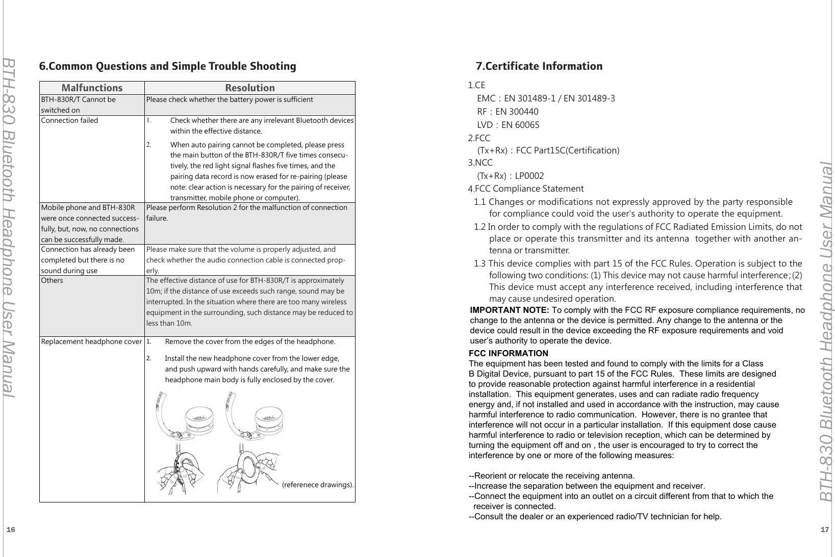 16 17BTH-830 Bluetooth Headphone User ManualBTH-830 Bluetooth Headphone User ManualMalfunctions ResolutionBTH-830R/T Cannot be switched onPlease check whether the battery power is sufficientConnection failed 1. Check whether there are any irrelevant Bluetooth devices within the effective distance.2. When auto pairing cannot be completed, please press the main button of the BTH-830R/T five times consecu-tively, the red light signal flashes five times, and the pairing data record is now erased for re-pairing (please note: clear action is necessary for the pairing of receiver, transmitter, mobile phone or computer).Mobile phone and BTH-830R were once connected success-fully, but, now, no connections can be successfully made.Please perform Resolution 2 for the malfunction of connection failure.Connection has already been completed but there is no sound during usePlease make sure that the volume is properly adjusted, and check whether the audio connection cable is connected prop-erly.Others The effective distance of use for BTH-830R/T is approximately 10m; if the distance of use exceeds such range, sound may be interrupted. In the situation where there are too many wireless equipment in the surrounding, such distance may be reduced to less than 10m.Replacement headphone cover 1.  Remove the cover from the edges of the headphone.2.  Install the new headphone cover from the lower edge, and push upward with hands carefully, and make sure the headphone main body is fully enclosed by the cover. (referenece drawings).6.Common Questions and Simple Trouble Shooting 7.Certificate Information1.CEEMC：EN 301489-1 / EN 301489-3RF：EN 300440LVD：EN 600652.FCC(Tx+Rx)：FCC Part15C(Certification)3.NCC(Tx+Rx)：LP00024.FCC Compliance Statement1.1 Changes or modifications not expressly approved by the party responsible for compliance could void the user's authority to operate the equipment. 1.2 In order to comply with the regulations of FCC Radiated Emission Limits, do not place or operate this transmitter and its antenna  together with another an-tenna or transmitter.1.3 This device complies with part 15 of the FCC Rules. Operation is subject to the following two conditions: (1) This device may not cause harmful interference；(2)This device must accept any interference received, including interference that may cause undesired operation.FCC INFORMATIONThe equipment has been tested and found to comply with the limits for a ClassB Digital Device, pursuant to part 15 of the FCC Rules.  These limits are designedto provide reasonable protection against harmful interference in a residentialinstallation.  This equipment generates, uses and can radiate radio frequencyenergy and, if not installed and used in accordance with the instruction, may causeharmful interference to radio communication.  However, there is no grantee thatinterference will not occur in a particular installation.  If this equipment dose causeharmful interference to radio or television reception, which can be determined by turning the equipment off and on , the user is encouraged to try to correct the interference by one or more of the following measures:--Reorient or relocate the receiving antenna.--Increase the separation between the equipment and receiver.--Connect the equipment into an outlet on a circuit different from that to which the   receiver is connected.--Consult the dealer or an experienced radio/TV technician for help.IMPORTANT NOTE: To comply with the FCC RF exposure compliance requirements, no change to the antenna or the device is permitted. Any change to the antenna or the device could result in the device exceeding the RF exposure requirements and void user&rsquo;s authority to operate the device.