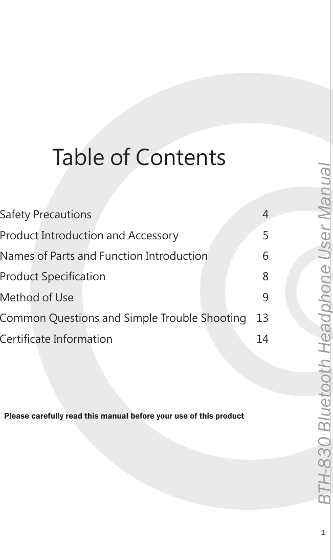 1BTH-830 Bluetooth Headphone User ManualSafety PrecautionsProduct Introduction and AccessoryNames of Parts and Function IntroductionProduct SpecificationMethod of UseCommon Questions and Simple Trouble ShootingCertificate Information456891314Table of ContentsPlease carefully read this manual before your use of this product