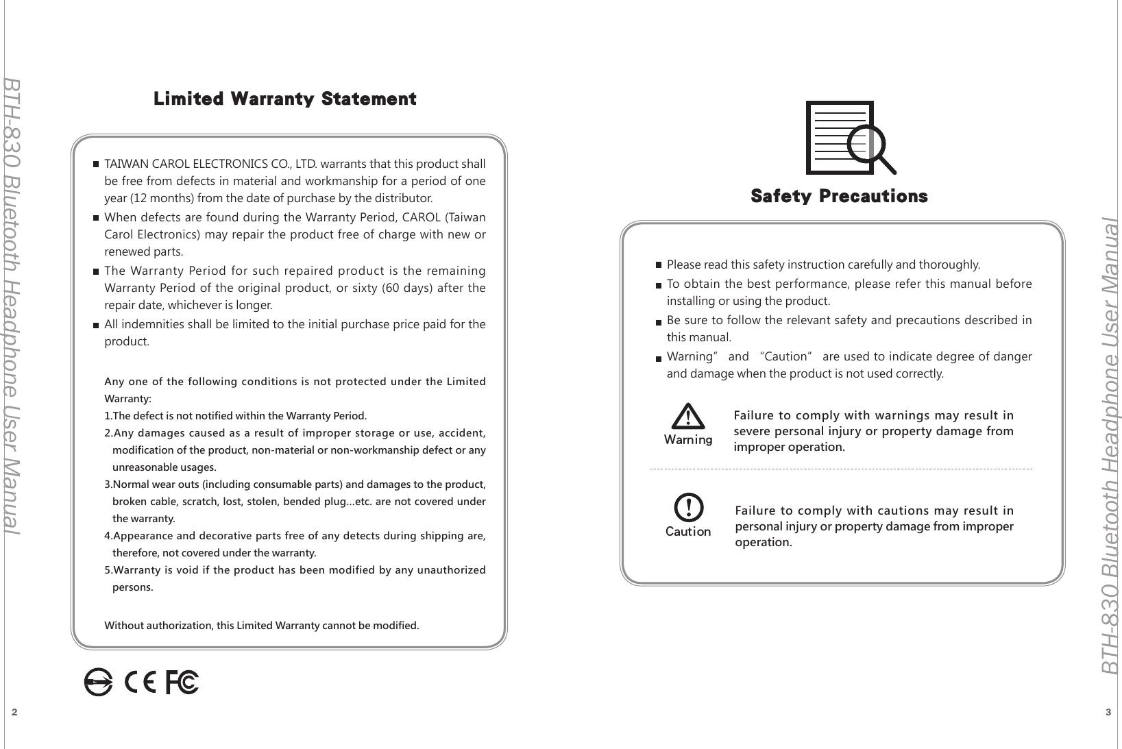2 3BTH-830 Bluetooth Headphone User ManualBTH-830 Bluetooth Headphone User ManualLimited Warranty StatementTAIWAN CAROL ELECTRONICS CO., LTD. warrants that this product shall be free from defects in material and workmanship for a period of one year (12 months) from the date of purchase by the distributor.When defects are found during the Warranty Period, CAROL (Taiwan Carol Electronics) may repair the product free of charge with new or renewed parts.The Warranty Period for such repaired product is the remaining Warranty Period of the original product, or sixty (60 days) after the repair date, whichever is longer.All indemnities shall be limited to the initial purchase price paid for the product.Any one of the following conditions is not protected under the Limited Warranty:1.The defect is not notified within the Warranty Period.2.Any damages caused as a result of improper storage or use, accident, modification of the product, non-material or non-workmanship defect or any unreasonable usages.3.Normal wear outs (including consumable parts) and damages to the product, broken cable, scratch, lost, stolen, bended plug&hellip;etc. are not covered under the warranty.4.Appearance and decorative parts free of any detects during shipping are, therefore, not covered under the warranty.5.Warranty is void if the product has been modified by any unauthorized persons.Without authorization, this Limited Warranty cannot be modified.Safety PrecautionsPlease read this safety instruction carefully and thoroughly.To obtain the best performance, please refer this manual before installing or using the product.Be sure to follow the relevant safety and precautions described in this manual.Warning&rdquo; and &ldquo;Caution&rdquo; are used to indicate degree of danger and damage when the product is not used correctly.Failure to comply with warnings may result in severe personal injury or property damage from improper operation.WarningFailure to comply with cautions may result in personal injury or property damage from improper operation.Caution