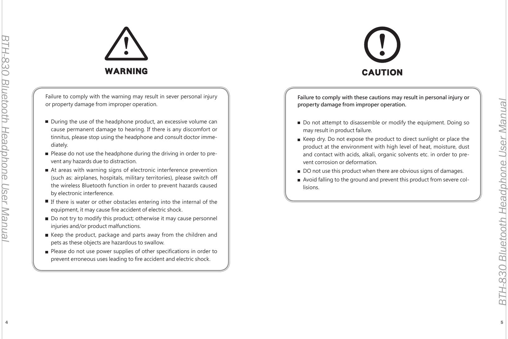 4 5BTH-830 Bluetooth Headphone User ManualBTH-830 Bluetooth Headphone User ManualWARNINGFailure to comply with the warning may result in sever personal injury or property damage from improper operation.During the use of the headphone product, an excessive volume can cause permanent damage to hearing. If there is any discomfort or tinnitus, please stop using the headphone and consult doctor imme-diately.Please do not use the headphone during the driving in order to pre-vent any hazards due to distraction.At areas with warning signs of electronic interference prevention (such as: airplanes, hospitals, military territories), please switch off the wireless Bluetooth function in order to prevent hazards caused by electronic interference.If there is water or other obstacles entering into the internal of the equipment, it may cause fire accident of electric shock.Do not try to modify this product; otherwise it may cause personnel injuries and/or product malfunctions.Keep the product, package and parts away from the children and pets as these objects are hazardous to swallow.Please do not use power supplies of other specifications in order to prevent erroneous uses leading to fire accident and electric shock.Failure to comply with these cautions may result in personal injury or property damage from improper operation.Do not attempt to disassemble or modify the equipment. Doing so may result in product failure.Keep dry. Do not expose the product to direct sunlight or place the product at the environment with high level of heat, moisture, dust and contact with acids, alkali, organic solvents etc. in order to pre-vent corrosion or deformation.DO not use this product when there are obvious signs of damages.Avoid falling to the ground and prevent this product from severe col-lisions.CAUTION