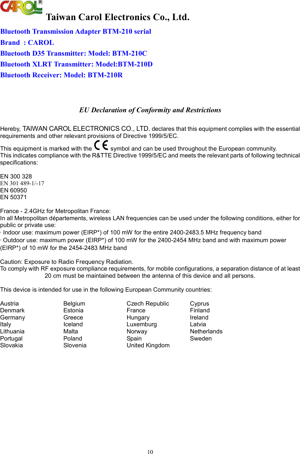  Taiwan Carol Electronics Co., Ltd. 10 Bluetooth Transmission Adapter BTM-210 serial Brand  : CAROL Bluetooth D35 Transmitter: Model: BTM-210C Bluetooth XLRT Transmitter: Model:BTM-210D Bluetooth Receiver: Model: BTM-210R   EU Declaration of Conformity and Restrictions  Hereby, TAIWAN CAROL ELECTRONICS CO., LTD. declares that this equipment complies with the essential requirements and other relevant provisions of Directive 1999/5/EC. This equipment is marked with the   symbol and can be used throughout the European community. This indicates compliance with the R&amp;TTE Directive 1999/5/EC and meets the relevant parts of following technical specifications:  EN 300 328 EN 301 489-1/-17 EN 60950 EN 50371   France - 2.4GHz for Metropolitan France: In all Metropolitan d&eacute;partements, wireless LAN frequencies can be used under the following conditions, either for public or private use: &middot; Indoor use: maximum power (EIRP*) of 100 mW for the entire 2400-2483.5 MHz frequency band &middot; Outdoor use: maximum power (EIRP*) of 100 mW for the 2400-2454 MHz band and with maximum power (EIRP*) of 10 mW for the 2454-2483 MHz band  Caution: Exposure to Radio Frequency Radiation. To comply with RF exposure compliance requirements, for mobile configurations, a separation distance of at least 20 cm must be maintained between the antenna of this device and all persons.  This device is intended for use in the following European Community countries:  Austria  Belgium  Czech Republic  Cyprus Denmark  Estonia  France  Finland Germany  Greece  Hungary  Ireland Italy  Iceland  Luxemburg  Latvia Lithuania  Malta  Norway  Netherlands Portugal  Poland  Spain  Sweden Slovakia  Slovenia  United Kingdom   