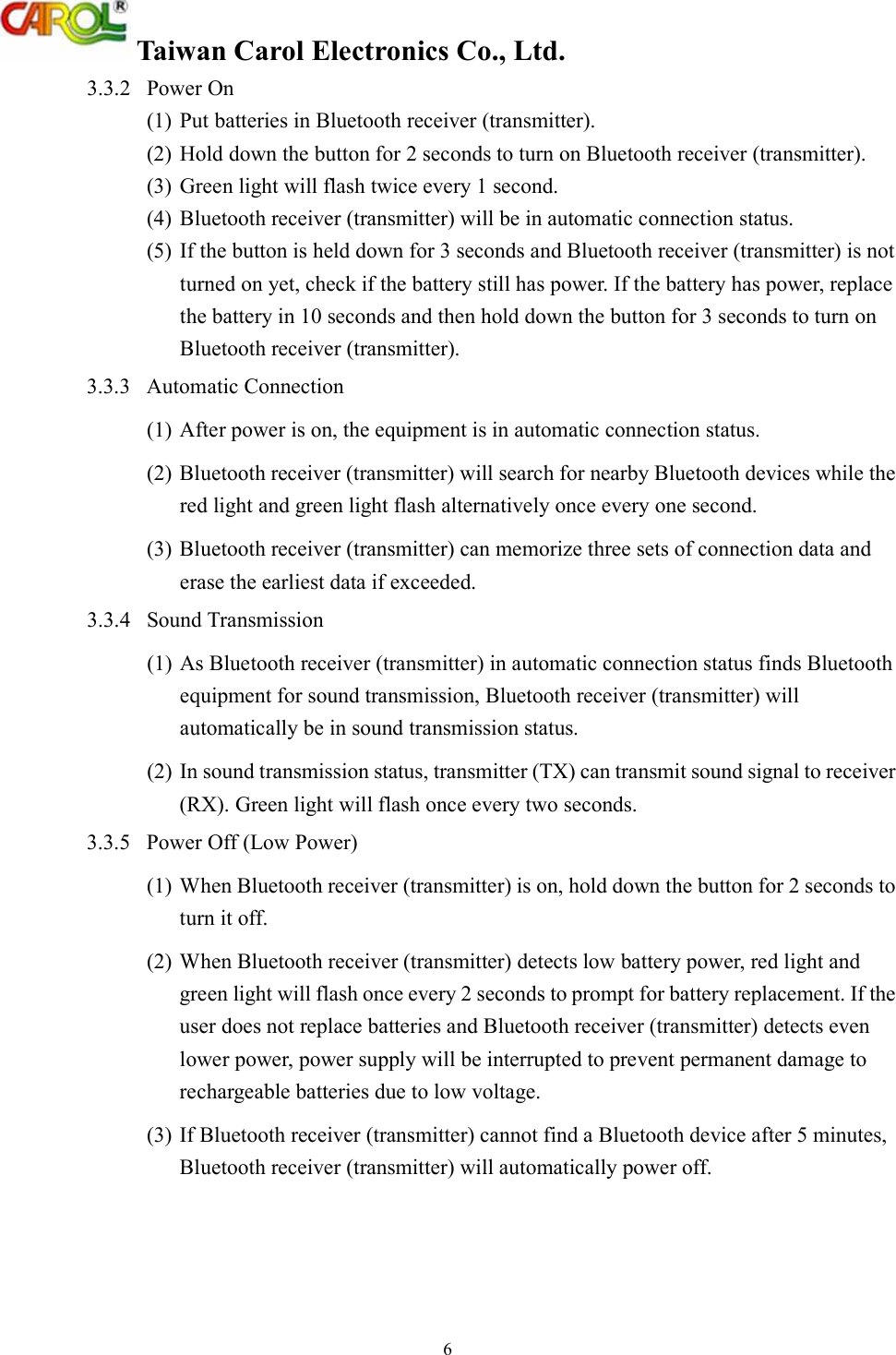  Taiwan Carol Electronics Co., Ltd. 6 3.3.2  Power On (1)  Put batteries in Bluetooth receiver (transmitter). (2)  Hold down the button for 2 seconds to turn on Bluetooth receiver (transmitter).  (3)  Green light will flash twice every 1 second. (4)  Bluetooth receiver (transmitter) will be in automatic connection status. (5)  If the button is held down for 3 seconds and Bluetooth receiver (transmitter) is not turned on yet, check if the battery still has power. If the battery has power, replace the battery in 10 seconds and then hold down the button for 3 seconds to turn on Bluetooth receiver (transmitter). 3.3.3  Automatic Connection (1) After power is on, the equipment is in automatic connection status.  (2) Bluetooth receiver (transmitter) will search for nearby Bluetooth devices while the red light and green light flash alternatively once every one second. (3) Bluetooth receiver (transmitter) can memorize three sets of connection data and erase the earliest data if exceeded. 3.3.4  Sound Transmission (1) As Bluetooth receiver (transmitter) in automatic connection status finds Bluetooth equipment for sound transmission, Bluetooth receiver (transmitter) will automatically be in sound transmission status.  (2) In sound transmission status, transmitter (TX) can transmit sound signal to receiver (RX). Green light will flash once every two seconds. 3.3.5  Power Off (Low Power) (1) When Bluetooth receiver (transmitter) is on, hold down the button for 2 seconds to turn it off. (2) When Bluetooth receiver (transmitter) detects low battery power, red light and green light will flash once every 2 seconds to prompt for battery replacement. If the user does not replace batteries and Bluetooth receiver (transmitter) detects even lower power, power supply will be interrupted to prevent permanent damage to rechargeable batteries due to low voltage. (3) If Bluetooth receiver (transmitter) cannot find a Bluetooth device after 5 minutes, Bluetooth receiver (transmitter) will automatically power off. 