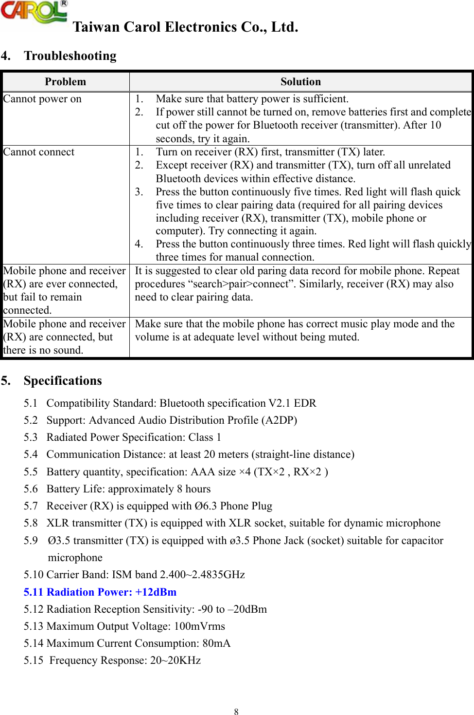  Taiwan Carol Electronics Co., Ltd. 8 4.  Troubleshooting Problem  Solution Cannot power on 1. Make sure that battery power is sufficient. 2. If power still cannot be turned on, remove batteries first and complete cut off the power for Bluetooth receiver (transmitter). After 10 seconds, try it again. Cannot connect 1. Turn on receiver (RX) first, transmitter (TX) later. 2.  Except receiver (RX) and transmitter (TX), turn off all unrelated Bluetooth devices within effective distance.  3.  Press the button continuously five times. Red light will flash quick five times to clear pairing data (required for all pairing devices including receiver (RX), transmitter (TX), mobile phone or computer). Try connecting it again. 4. Press the button continuously three times. Red light will flash quickly three times for manual connection. Mobile phone and receiver (RX) are ever connected, but fail to remain connected.  It is suggested to clear old paring data record for mobile phone. Repeat procedures &ldquo;search>pair>connect&rdquo;. Similarly, receiver (RX) may also need to clear pairing data. Mobile phone and receiver (RX) are connected, but there is no sound.  Make sure that the mobile phone has correct music play mode and the volume is at adequate level without being muted. 5.  Specifications 5.1  Compatibility Standard: Bluetooth specification V2.1 EDR 5.2  Support: Advanced Audio Distribution Profile (A2DP) 5.3  Radiated Power Specification: Class 1 5.4  Communication Distance: at least 20 meters (straight-line distance) 5.5  Battery quantity, specification: AAA size &times;4 (TX&times;2 , RX&times;2 ) 5.6  Battery Life: approximately 8 hours 5.7  Receiver (RX) is equipped with &Oslash;6.3 Phone Plug 5.8  XLR transmitter (TX) is equipped with XLR socket, suitable for dynamic microphone  5.9  &Oslash;3.5 transmitter (TX) is equipped with &oslash;3.5 Phone Jack (socket) suitable for capacitor microphone  5.10 Carrier Band: ISM band 2.400~2.4835GHz 5.11 Radiation Power: +12dBm  5.12 Radiation Reception Sensitivity: -90 to &ndash;20dBm 5.13 Maximum Output Voltage: 100mVrms 5.14 Maximum Current Consumption: 80mA 5.15  Frequency Response: 20~20KHz 