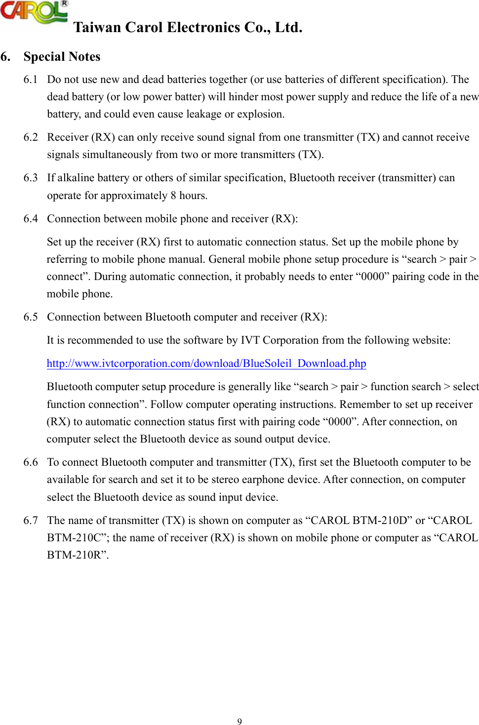  Taiwan Carol Electronics Co., Ltd. 9 6.  Special Notes 6.1  Do not use new and dead batteries together (or use batteries of different specification). The dead battery (or low power batter) will hinder most power supply and reduce the life of a new battery, and could even cause leakage or explosion. 6.2  Receiver (RX) can only receive sound signal from one transmitter (TX) and cannot receive signals simultaneously from two or more transmitters (TX). 6.3  If alkaline battery or others of similar specification, Bluetooth receiver (transmitter) can operate for approximately 8 hours. 6.4  Connection between mobile phone and receiver (RX): Set up the receiver (RX) first to automatic connection status. Set up the mobile phone by referring to mobile phone manual. General mobile phone setup procedure is &ldquo;search > pair > connect&rdquo;. During automatic connection, it probably needs to enter &ldquo;0000&rdquo; pairing code in the mobile phone. 6.5  Connection between Bluetooth computer and receiver (RX): It is recommended to use the software by IVT Corporation from the following website: http://www.ivtcorporation.com/download/BlueSoleil_Download.php Bluetooth computer setup procedure is generally like &ldquo;search > pair > function search > select function connection&rdquo;. Follow computer operating instructions. Remember to set up receiver (RX) to automatic connection status first with pairing code &ldquo;0000&rdquo;. After connection, on computer select the Bluetooth device as sound output device. 6.6  To connect Bluetooth computer and transmitter (TX), first set the Bluetooth computer to be available for search and set it to be stereo earphone device. After connection, on computer select the Bluetooth device as sound input device. 6.7  The name of transmitter (TX) is shown on computer as &ldquo;CAROL BTM-210D&rdquo; or &ldquo;CAROL BTM-210C&rdquo;; the name of receiver (RX) is shown on mobile phone or computer as &ldquo;CAROL BTM-210R&rdquo;. 