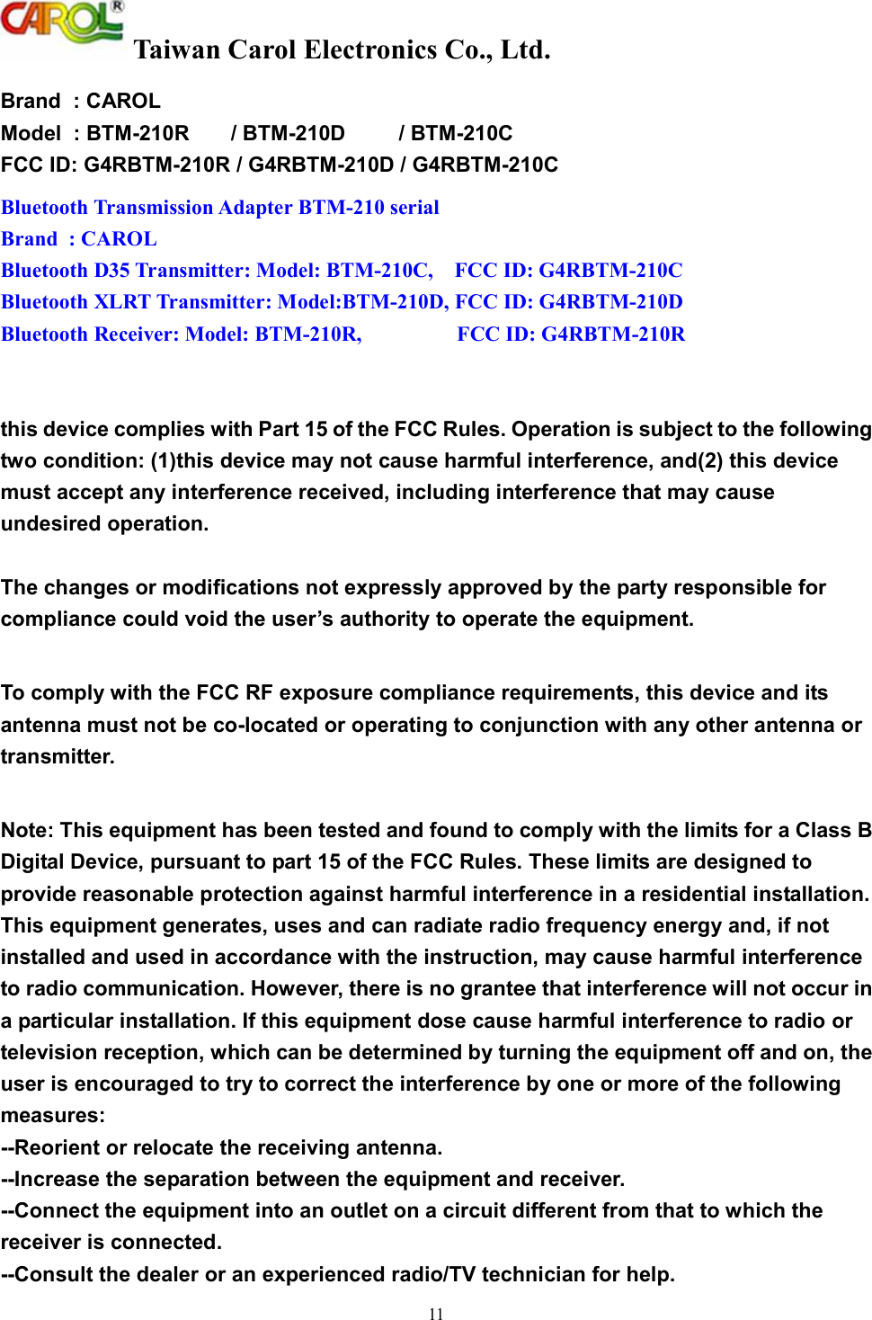  Taiwan Carol Electronics Co., Ltd. 11        Brand  : CAROL Model  : BTM-210R       / BTM-210D         / BTM-210C FCC ID: G4RBTM-210R / G4RBTM-210D / G4RBTM-210C Bluetooth Transmission Adapter BTM-210 serial  Brand  : CAROL Bluetooth D35 Transmitter: Model: BTM-210C,    FCC ID: G4RBTM-210C Bluetooth XLRT Transmitter: Model:BTM-210D, FCC ID: G4RBTM-210D Bluetooth Receiver: Model: BTM-210R,                  FCC ID: G4RBTM-210R   this device complies with Part 15 of the FCC Rules. Operation is subject to the following two condition: (1)this device may not cause harmful interference, and(2) this device must accept any interference received, including interference that may cause undesired operation.  The changes or modifications not expressly approved by the party responsible for compliance could void the user&rsquo;s authority to operate the equipment.  To comply with the FCC RF exposure compliance requirements, this device and its antenna must not be co-located or operating to conjunction with any other antenna or transmitter.  Note: This equipment has been tested and found to comply with the limits for a Class B Digital Device, pursuant to part 15 of the FCC Rules. These limits are designed to provide reasonable protection against harmful interference in a residential installation. This equipment generates, uses and can radiate radio frequency energy and, if not installed and used in accordance with the instruction, may cause harmful interference to radio communication. However, there is no grantee that interference will not occur in a particular installation. If this equipment dose cause harmful interference to radio or television reception, which can be determined by turning the equipment off and on, the user is encouraged to try to correct the interference by one or more of the following measures: --Reorient or relocate the receiving antenna. --Increase the separation between the equipment and receiver. --Connect the equipment into an outlet on a circuit different from that to which the receiver is connected. --Consult the dealer or an experienced radio/TV technician for help. 