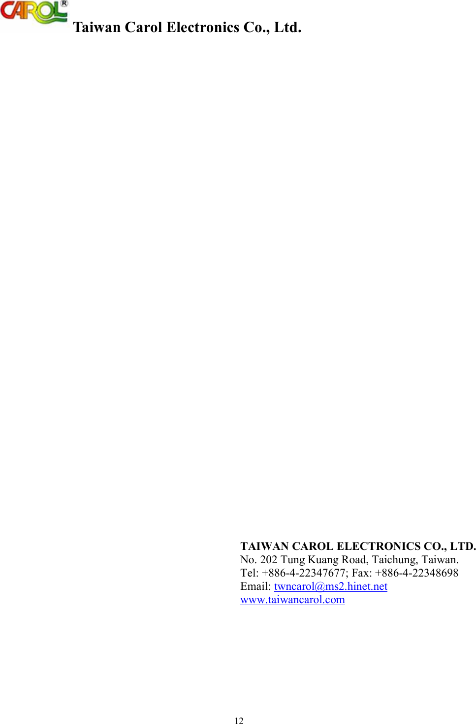  Taiwan Carol Electronics Co., Ltd. 12   TAIWAN CAROL ELECTRONICS CO., LTD. No. 202 Tung Kuang Road, Taichung, Taiwan. Tel: +886-4-22347677; Fax: +886-4-22348698 Email: twncarol@ms2.hinet.net  www.taiwancarol.com   