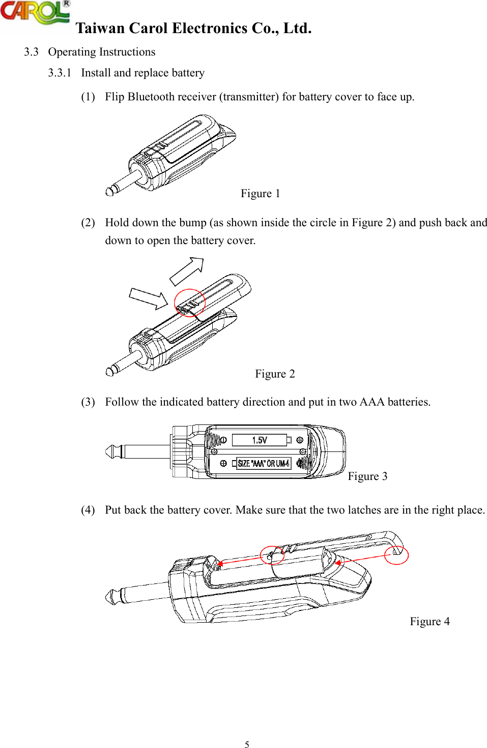 Taiwan Carol Electronics Co., Ltd. 5 3.3  Operating Instructions 3.3.1  Install and replace battery (1)  Flip Bluetooth receiver (transmitter) for battery cover to face up.  Figure 1 (2)  Hold down the bump (as shown inside the circle in Figure 2) and push back and down to open the battery cover.  Figure 2 (3)  Follow the indicated battery direction and put in two AAA batteries. Figure 3 (4)  Put back the battery cover. Make sure that the two latches are in the right place. Figure 4 