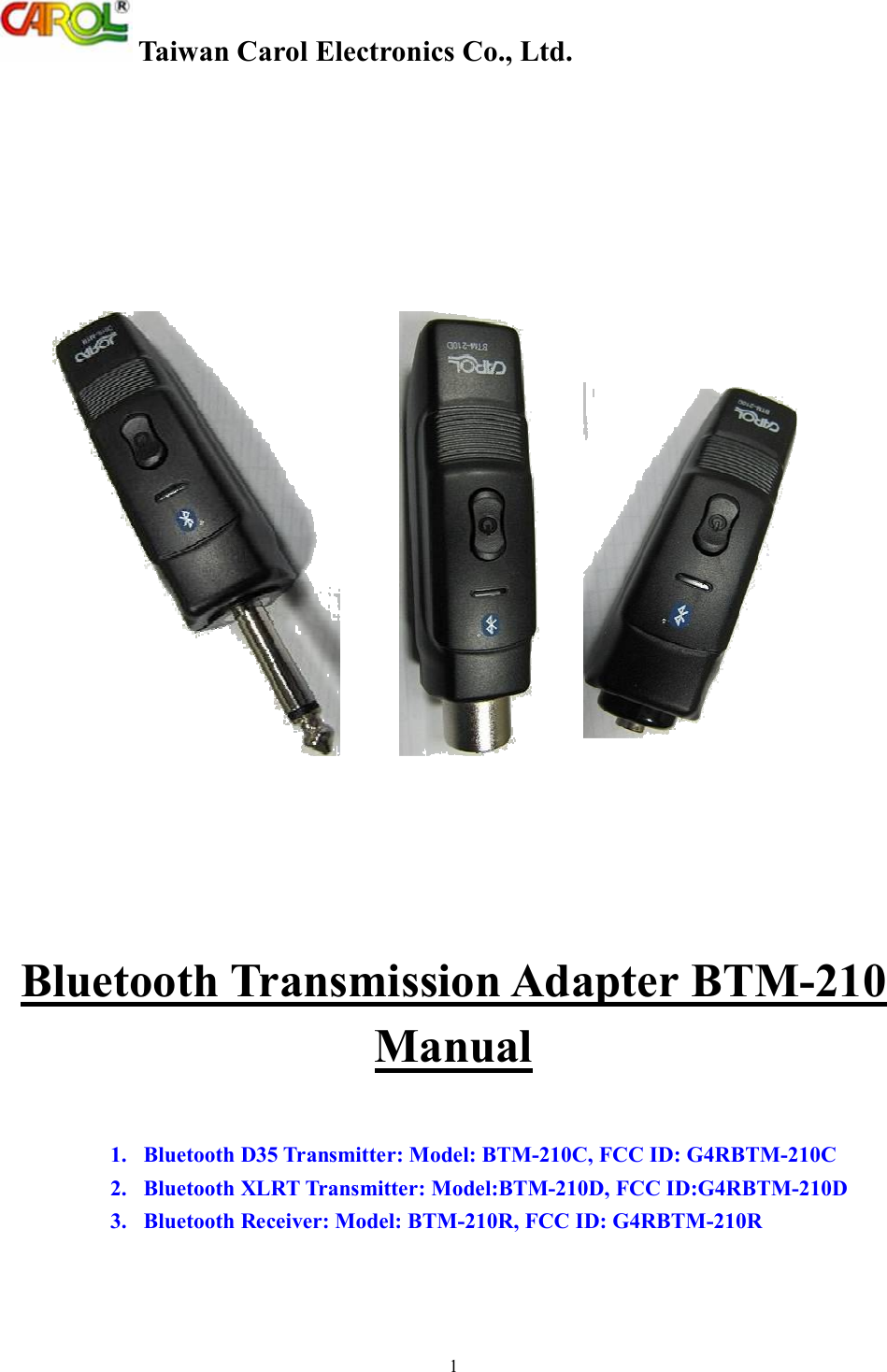  Taiwan Carol Electronics Co., Ltd. 1   Bluetooth Transmission Adapter BTM-210 Manual   1.   Bluetooth D35 Transmitter: Model: BTM-210C, FCC ID: G4RBTM-210C 2.   Bluetooth XLRT Transmitter: Model:BTM-210D, FCC ID:G4RBTM-210D 3.   Bluetooth Receiver: Model: BTM-210R, FCC ID: G4RBTM-210R  
