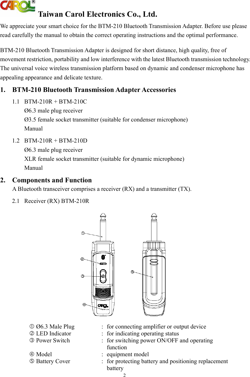  Taiwan Carol Electronics Co., Ltd. 2 We appreciate your smart choice for the BTM-210 Bluetooth Transmission Adapter. Before use please read carefully the manual to obtain the correct operating instructions and the optimal performance.  BTM-210 Bluetooth Transmission Adapter is designed for short distance, high quality, free of movement restriction, portability and low interference with the latest Bluetooth transmission technology. The universal voice wireless transmission platform based on dynamic and condenser microphone has appealing appearance and delicate texture. 1. BTM-210 Bluetooth Transmission Adapter Accessories 1.1  BTM-210R + BTM-210C Ø6.3 male plug receiver Ø3.5 female socket transmitter (suitable for condenser microphone) Manual 1.2  BTM-210R + BTM-210D Ø6.3 male plug receiver  XLR female socket transmitter (suitable for dynamic microphone) Manual 2.  Components and Function A Bluetooth transceiver comprises a receiver (RX) and a transmitter (TX). 2.1  Receiver (RX) BTM-210R   Ø6.3 Male Plug  : for connecting amplifier or output device   LED Indicator  : for indicating operating status  Power Switch  :  for switching power ON/OFF and operating function  Model  :  equipment model  Battery Cover  :  for protecting battery and positioning replacement battery 
