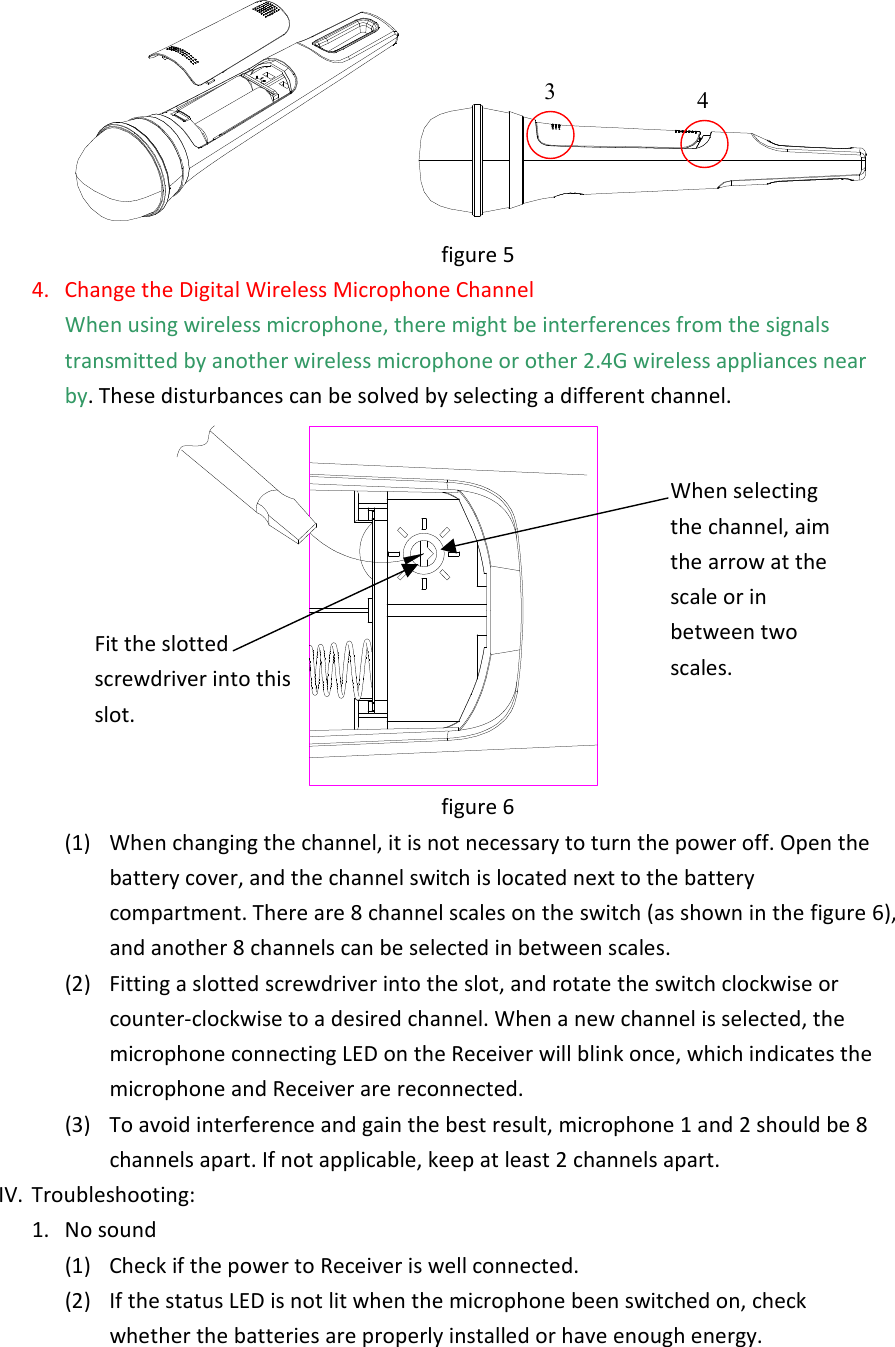 figure 5 4.  Change the Digital Wireless Microphone Channel   When using wireless microphone, there might be interferences from the signals transmitted by another wireless microphone or other 2.4G wireless appliances near by. These disturbances can be solved by selecting a different channel.    figure 6 (1)  When changing the channel, it is not necessary to turn the power off. Open the battery cover, and the channel switch is located next to the battery compartment. There are 8 channel scales on the switch (as shown in the figure 6), and another 8 channels can be selected in between scales. (2)  Fitting a slotted screwdriver into the slot, and rotate the switch clockwise or counter-clockwise to a desired channel. When a new channel is selected, the microphone connecting LED on the Receiver will blink once, which indicates the microphone and Receiver are reconnected.   (3)  To avoid interference and gain the best result, microphone 1 and 2 should be 8 channels apart. If not applicable, keep at least 2 channels apart. IV.  Troubleshooting:   1.  No sound (1)  Check if the power to Receiver is well connected. (2)  If the status LED is not lit when the microphone been switched on, check whether the batteries are properly installed or have enough energy.   3 4 Fit the slotted screwdriver into this slot. When selecting the channel, aim the arrow at the scale or in between two scales. 