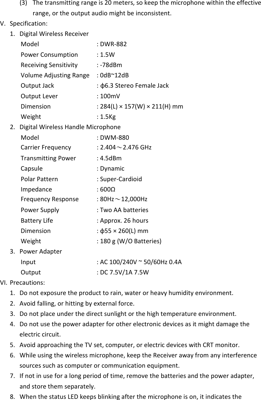 (3)  The transmitting range is 20 meters, so keep the microphone within the effective range, or the output audio might be inconsistent. V.  Specification:  1.  Digital Wireless Receiver             Model          : DWR-882             Power Consumption    : 1.5W             Receiving Sensitivity    : -78dBm             Volume Adjusting Range  : 0dB~12dB             Output Jack       : &phi;6.3 Stereo Female Jack             Output Lever                  : 100mV             Dimension        : 284(L) &times; 157(W) &times; 211(H) mm             Weight         : 1.5Kg   2.  Digital Wireless Handle Microphone             Model          : DWM-880             Carrier Frequency    : 2.404～2.476 GHz             Transmitting Power    : 4.5dBm             Capsule        : Dynamic             Polar Pattern      : Super-Cardioid             Impedance        : 600&Omega;             Frequency Response    : 80Hz～12,000Hz             Power Supply      : Two AA batteries             Battery Life                   : Approx. 26 hours             Dimension        : &phi;55 &times; 260(L) mm             Weight               : 180 g (W/O Batteries) 3.  Power Adapter             Input            : AC 100/240V ~ 50/60Hz 0.4A             Output         : DC 7.5V/1A 7.5W VI.  Precautions: 1.  Do not exposure the product to rain, water or heavy humidity environment.   2.  Avoid falling, or hitting by external force. 3.  Do not place under the direct sunlight or the high temperature environment. 4.  Do not use the power adapter for other electronic devices as it might damage the electric circuit.   5.  Avoid approaching the TV set, computer, or electric devices with CRT monitor.   6.  While using the wireless microphone, keep the Receiver away from any interference sources such as computer or communication equipment.   7.  If not in use for a long period of time, remove the batteries and the power adapter, and store them separately.   8.  When the status LED keeps blinking after the microphone is on, it indicates the 