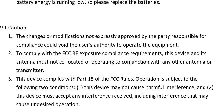 battery energy is running low, so please replace the batteries.     VII. Caution 1.  The changes or modifications not expressly approved by the party responsible for compliance could void the user&rsquo;s authority to operate the equipment. 2.  To comply with the FCC RF exposure compliance requirements, this device and its antenna must not co-located or operating to conjunction with any other antenna or transmitter. 3.  This device complies with Part 15 of the FCC Rules. Operation is subject to the following two conditions: (1) this device may not cause harmful interference, and (2) this device must accept any interference received, including interference that may cause undesired operation.   