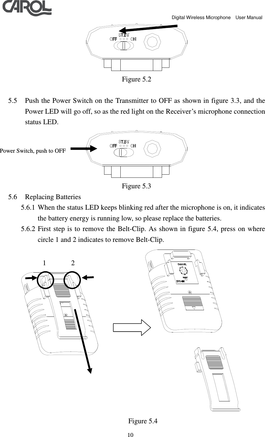                                             Digital Wireless Microphone    User Manual   10 Figure 5.2  5.5 Push the Power Switch on the Transmitter to OFF as shown in figure 3.3, and the Power LED will go off, so as the red light on the Receiver&rsquo;s microphone connection status LED.  Figure 5.3 5.6 Replacing Batteries 5.6.1 When the status LED keeps blinking red after the microphone is on, it indicates the battery energy is running low, so please replace the batteries. 5.6.2 First step is to remove the Belt-Clip.  As shown in  figure 5.4,  press on where circle 1 and 2 indicates to remove Belt-Clip.                Figure 5.4 Power Switch, push to OFF 1       2 