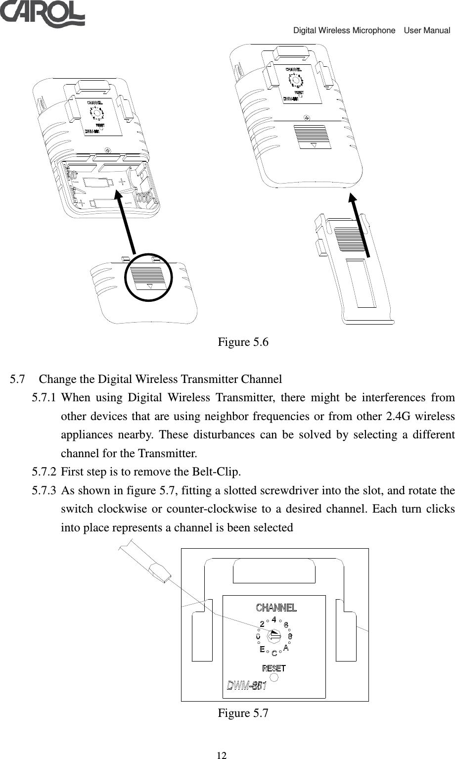                                             Digital Wireless Microphone    User Manual   12       Figure 5.6  5.7 Change the Digital Wireless Transmitter Channel 5.7.1 When  using  Digital  Wireless  Transmitter,  there  might  be  interferences  from other devices that are using neighbor frequencies or from other 2.4G wireless appliances  nearby.  These  disturbances  can  be  solved  by  selecting  a  different channel for the Transmitter.     5.7.2 First step is to remove the Belt-Clip. 5.7.3 As shown in figure 5.7, fitting a slotted screwdriver into the slot, and rotate the switch  clockwise or  counter-clockwise  to  a  desired  channel.  Each  turn  clicks into place represents a channel is been selected  Figure 5.7  