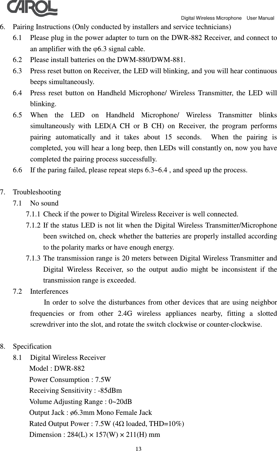                                             Digital Wireless Microphone    User Manual   136. Pairing Instructions (Only conducted by installers and service technicians) 6.1 Please plug in the power adapter to turn on the DWR-882 Receiver, and connect to an amplifier with the &phi;6.3 signal cable. 6.2 Please install batteries on the DWM-880/DWM-881. 6.3 Press reset button on Receiver, the LED will blinking, and you will hear continuous beeps simultaneously.   6.4 Press  reset  button  on  Handheld  Microphone/  Wireless  Transmitter,  the  LED  will blinking.   6.5 When  the  LED  on  Handheld  Microphone/  Wireless  Transmitter  blinks simultaneously  with  LED(A  CH  or  B  CH)  on  Receiver,  the  program  performs pairing  automatically  and  it  takes  about  15  seconds.    When  the  pairing  is completed, you will hear a long beep, then LEDs will constantly on, now you have completed the pairing process successfully.   6.6 If the paring failed, please repeat steps 6.3~6.4 , and speed up the process.  7. Troubleshooting 7.1 No sound 7.1.1 Check if the power to Digital Wireless Receiver is well connected. 7.1.2 If the status LED is not lit when the Digital Wireless Transmitter/Microphone been switched on, check whether the batteries are properly installed according to the polarity marks or have enough energy.   7.1.3 The transmission range is 20 meters between Digital Wireless Transmitter and Digital  Wireless  Receiver,  so  the  output  audio  might  be  inconsistent  if  the transmission range is exceeded. 7.2 Interferences   In order  to solve the  disturbances from  other devices that  are using neighbor frequencies  or  from  other  2.4G  wireless  appliances  nearby,  fitting  a  slotted screwdriver into the slot, and rotate the switch clockwise or counter-clockwise.  8. Specification 8.1 Digital Wireless Receiver    Model : DWR-882    Power Consumption : 7.5W    Receiving Sensitivity : -85dBm    Volume Adjusting Range : 0~20dB    Output Jack : &oslash;6.3mm Mono Female Jack    Rated Output Power : 7.5W (4Ω loaded, THD=10%)    Dimension : 284(L) &times; 157(W) &times; 211(H) mm 