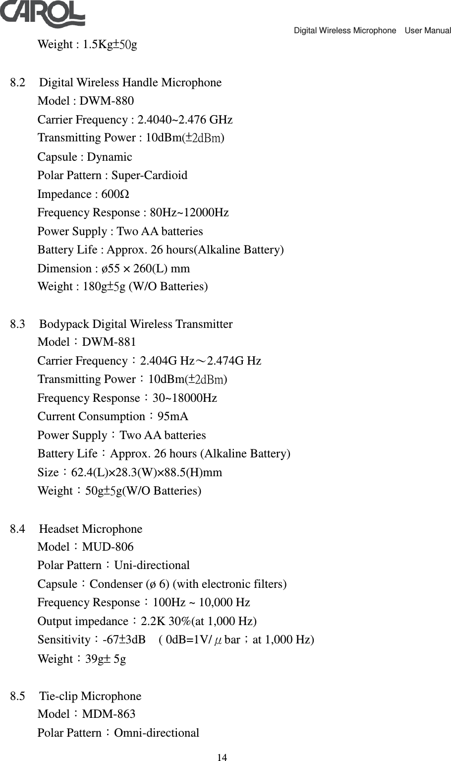                                             Digital Wireless Microphone    User Manual   14   Weight : 1.5Kg&plusmn;50g  8.2 Digital Wireless Handle Microphone     Model : DWM-880     Carrier Frequency : 2.4040~2.476 GHz     Transmitting Power : 10dBm(&plusmn;2dBm)     Capsule : Dynamic     Polar Pattern : Super-Cardioid     Impedance : 600Ω     Frequency Response : 80Hz~12000Hz     Power Supply : Two AA batteries     Battery Life : Approx. 26 hours(Alkaline Battery)     Dimension : &oslash;55 &times; 260(L) mm     Weight : 180g&plusmn;5g (W/O Batteries)  8.3 Bodypack Digital Wireless Transmitter     Model：DWM-881     Carrier Frequency：2.404G Hz～2.474G Hz     Transmitting Power：10dBm(&plusmn;2dBm)     Frequency Response：30~18000Hz     Current Consumption：95mA     Power Supply：Two AA batteries     Battery Life：Approx. 26 hours (Alkaline Battery)     Size：62.4(L)&times;28.3(W)&times;88.5(H)mm    Weight：50g&plusmn;5g(W/O Batteries)  8.4 Headset Microphone     Model：MUD-806    Polar Pattern：Uni-directional Capsule：Condenser (&oslash; 6) (with electronic filters) Frequency Response：100Hz ~ 10,000 Hz   Output impedance：2.2K 30%(at 1,000 Hz) Sensitivity：-67&plusmn;3dB    ( 0dB=1V/&mu;bar；at 1,000 Hz) Weight：39g&plusmn; 5g  8.5 Tie-clip Microphone     Model：MDM-863    Polar Pattern：Omni-directional 
