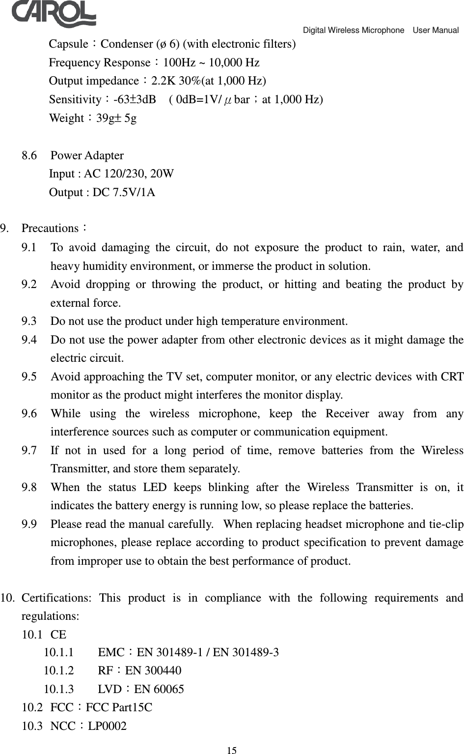                                             Digital Wireless Microphone    User Manual   15   Capsule：Condenser (&oslash; 6) (with electronic filters) Frequency Response：100Hz ~ 10,000 Hz   Output impedance：2.2K 30%(at 1,000 Hz) Sensitivity：-63&plusmn;3dB    ( 0dB=1V/&mu;bar；at 1,000 Hz) Weight：39g&plusmn; 5g  8.6 Power Adapter    Input : AC 120/230, 20W    Output : DC 7.5V/1A  9. Precautions： 9.1 To  avoid  damaging  the  circuit,  do  not  exposure  the  product  to  rain,  water,  and heavy humidity environment, or immerse the product in solution. 9.2 Avoid  dropping  or  throwing  the  product,  or  hitting  and  beating  the  product  by external force. 9.3 Do not use the product under high temperature environment.   9.4 Do not use the power adapter from other electronic devices as it might damage the electric circuit. 9.5 Avoid approaching the TV set, computer monitor, or any electric devices with CRT monitor as the product might interferes the monitor display. 9.6 While  using  the  wireless  microphone,  keep  the  Receiver  away  from  any interference sources such as computer or communication equipment. 9.7 If  not  in  used  for  a  long  period  of  time,  remove  batteries  from  the  Wireless Transmitter, and store them separately. 9.8 When  the  status  LED  keeps  blinking  after  the  Wireless  Transmitter  is  on,  it indicates the battery energy is running low, so please replace the batteries. 9.9 Please read the manual carefully.   When replacing headset microphone and tie-clip microphones, please replace according to product specification to prevent damage from improper use to obtain the best performance of product.  10. Certifications:  This  product  is  in  compliance  with  the  following  requirements  and regulations: 10.1 CE 10.1.1 EMC：EN 301489-1 / EN 301489-3 10.1.2 RF：EN 300440 10.1.3 LVD：EN 60065 10.2 FCC：FCC Part15C 10.3 NCC：LP0002 