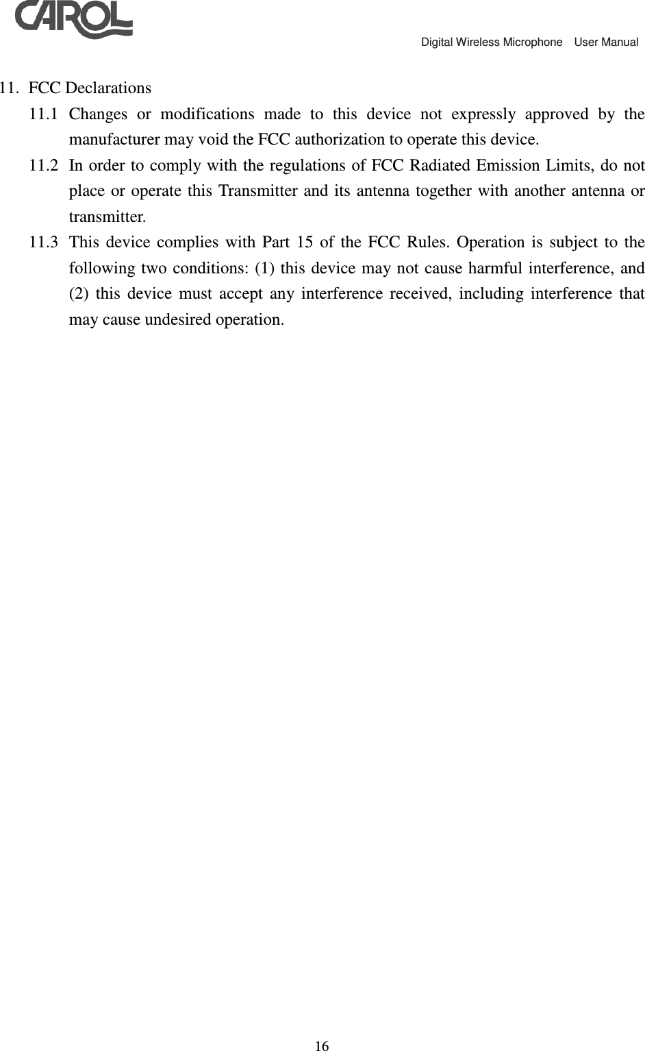                                             Digital Wireless Microphone    User Manual   16 11. FCC Declarations 11.1 Changes  or  modifications  made  to  this  device  not  expressly  approved  by  the manufacturer may void the FCC authorization to operate this device.   11.2 In order to comply with the regulations of FCC Radiated Emission Limits, do not place or operate this Transmitter and  its antenna together  with another antenna or transmitter.   11.3 This  device  complies  with  Part  15  of  the  FCC  Rules.  Operation  is  subject  to  the following two  conditions: (1) this device may not cause harmful interference, and (2)  this  device  must  accept  any  interference  received,  including  interference  that may cause undesired operation.     
