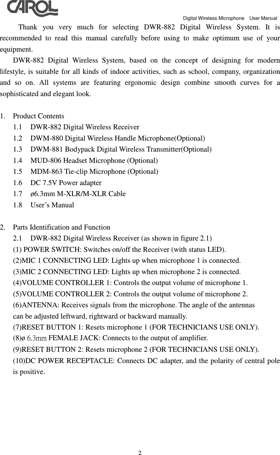                                             Digital Wireless Microphone    User Manual   2  Thank  you  very  much  for  selecting  DWR-882  Digital  Wireless  System.  It  is recommended  to  read  this  manual  carefully  before  using  to  make  optimum  use  of  your equipment. DWR-882  Digital  Wireless  System,  based  on  the  concept  of  designing  for  modern lifestyle, is suitable  for all  kinds of indoor  activities, such as school,  company, organization and  so  on.  All  systems  are  featuring  ergonomic  design  combine  smooth  curves  for  a sophisticated and elegant look.  1. Product Contents 1.1 DWR-882 Digital Wireless Receiver 1.2 DWM-880 Digital Wireless Handle Microphone(Optional) 1.3 DWM-881 Bodypack Digital Wireless Transmitter(Optional) 1.4 MUD-806 Headset Microphone (Optional) 1.5 MDM-863 Tie-clip Microphone (Optional) 1.6 DC 7.5V Power adapter 1.7 &oslash;6.3mm M-XLR/M-XLR Cable 1.8 User&rsquo;s Manual  2. Parts Identification and Function 2.1 DWR-882 Digital Wireless Receiver (as shown in figure 2.1) (1) POWER SWITCH: Switches on/off the Receiver (with status LED). (2)MIC 1 CONNECTING LED: Lights up when microphone 1 is connected. (3)MIC 2 CONNECTING LED: Lights up when microphone 2 is connected. (4)VOLUME CONTROLLER 1: Controls the output volume of microphone 1. (5)VOLUME CONTROLLER 2: Controls the output volume of microphone 2. (6)ANTENNA: Receives signals from the microphone. The angle of the antennas can be adjusted leftward, rightward or backward manually. (7)RESET BUTTON 1: Resets microphone 1 (FOR TECHNICIANS USE ONLY). (8)&oslash; 6.3mm FEMALE JACK: Connects to the output of amplifier. (9)RESET BUTTON 2: Resets microphone 2 (FOR TECHNICIANS USE ONLY). (10)DC POWER RECEPTACLE: Connects DC adapter, and the polarity of central pole is positive. 