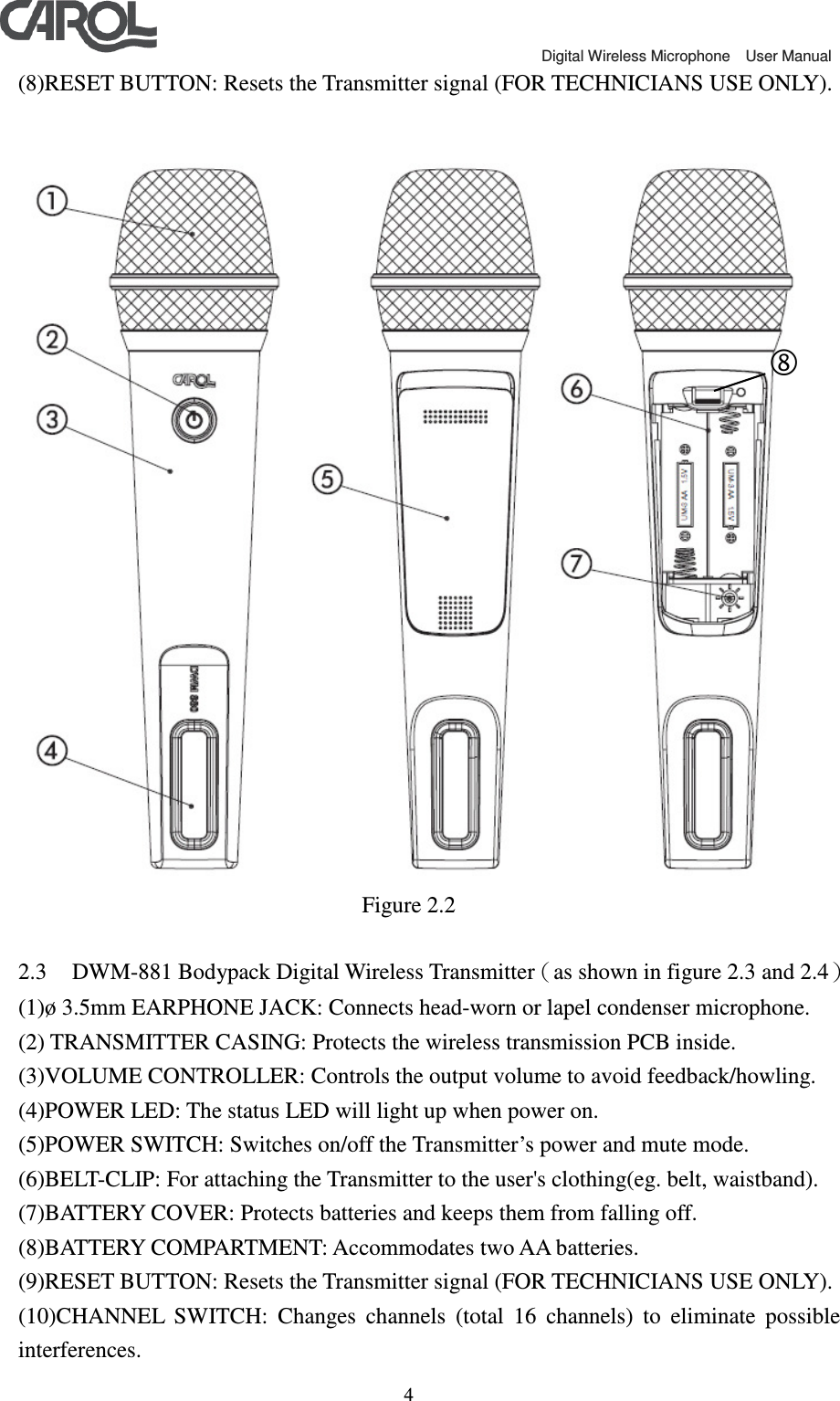                                             Digital Wireless Microphone    User Manual   4(8)RESET BUTTON: Resets the Transmitter signal (FOR TECHNICIANS USE ONLY).   Figure 2.2  2.3 DWM-881 Bodypack Digital Wireless Transmitter（as shown in figure 2.3 and 2.4） (1)&oslash; 3.5mm EARPHONE JACK: Connects head-worn or lapel condenser microphone. (2) TRANSMITTER CASING: Protects the wireless transmission PCB inside. (3)VOLUME CONTROLLER: Controls the output volume to avoid feedback/howling. (4)POWER LED: The status LED will light up when power on. (5)POWER SWITCH: Switches on/off the Transmitter&rsquo;s power and mute mode. (6)BELT-CLIP: For attaching the Transmitter to the user's clothing(eg. belt, waistband). (7)BATTERY COVER: Protects batteries and keeps them from falling off. (8)BATTERY COMPARTMENT: Accommodates two AA batteries.   (9)RESET BUTTON: Resets the Transmitter signal (FOR TECHNICIANS USE ONLY). (10)CHANNEL  SWITCH:  Changes  channels  (total  16  channels)  to  eliminate  possible interferences.  