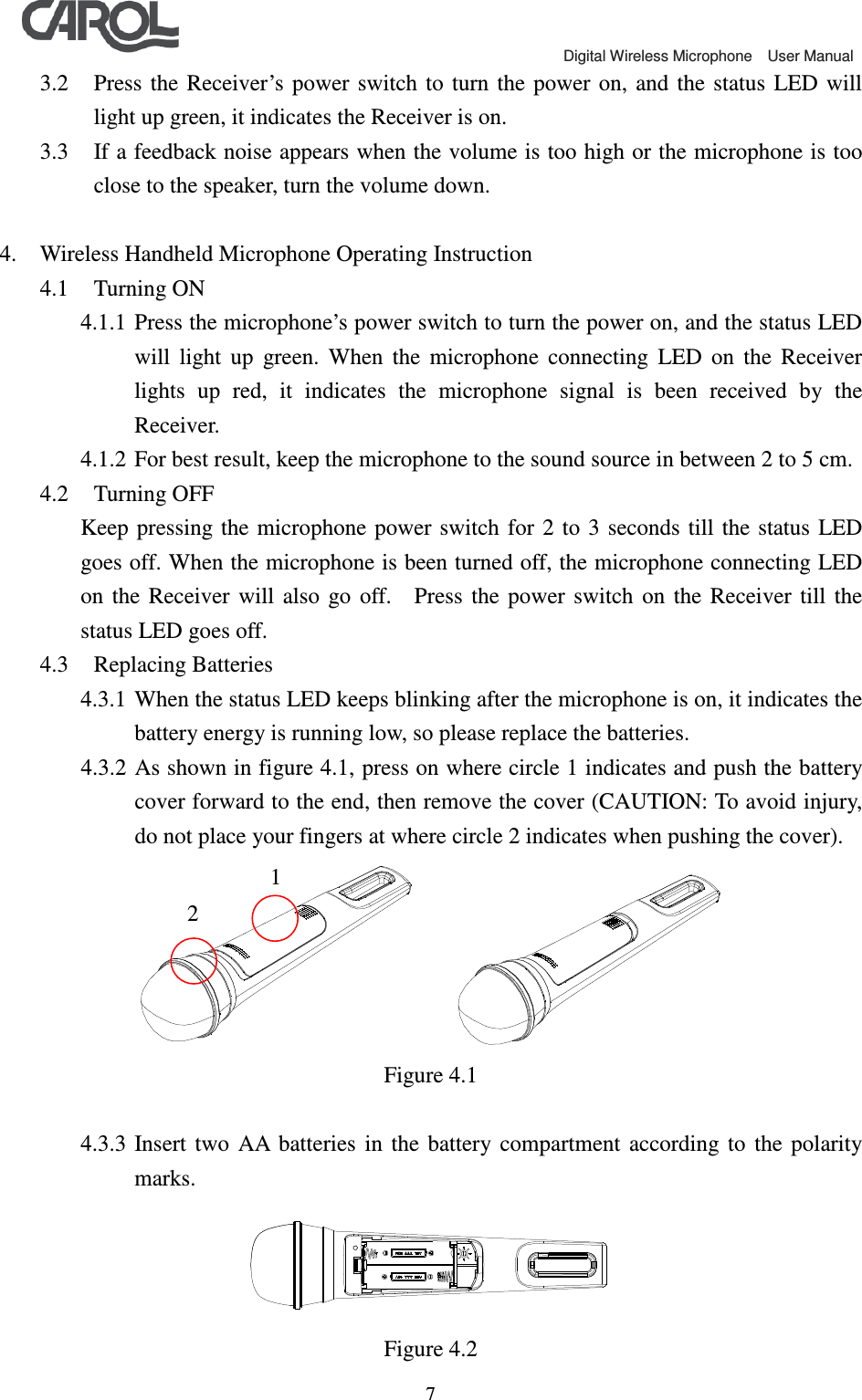                                             Digital Wireless Microphone    User Manual   73.2 Press  the  Receiver&rsquo;s  power  switch  to  turn  the power on,  and  the  status  LED will light up green, it indicates the Receiver is on. 3.3 If a feedback noise appears when the volume is too high or the microphone is too close to the speaker, turn the volume down.  4. Wireless Handheld Microphone Operating Instruction 4.1 Turning ON 4.1.1 Press the microphone&rsquo;s power switch to turn the power on, and the status LED will  light  up  green.  When  the  microphone  connecting  LED  on  the  Receiver lights  up  red,  it  indicates  the  microphone  signal  is  been  received  by  the Receiver. 4.1.2 For best result, keep the microphone to the sound source in between 2 to 5 cm. 4.2 Turning OFF Keep pressing  the microphone  power switch  for  2 to  3 seconds till  the status  LED goes off. When the microphone is been turned off, the microphone connecting LED on  the  Receiver  will  also  go  off.    Press  the  power  switch  on  the  Receiver  till  the status LED goes off. 4.3 Replacing Batteries 4.3.1 When the status LED keeps blinking after the microphone is on, it indicates the battery energy is running low, so please replace the batteries. 4.3.2 As shown in figure 4.1, press on where circle 1 indicates and push the battery cover forward to the end, then remove the cover (CAUTION: To avoid injury, do not place your fingers at where circle 2 indicates when pushing the cover).      Figure 4.1  4.3.3 Insert  two  AA  batteries  in  the  battery  compartment  according  to  the  polarity marks.  Figure 4.2 1 2 