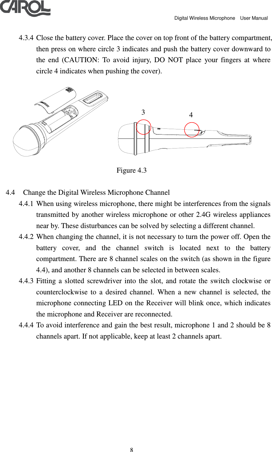                                             Digital Wireless Microphone    User Manual   8 4.3.4 Close the battery cover. Place the cover on top front of the battery compartment, then press on where circle 3 indicates and push the battery cover downward to the  end  (CAUTION:  To  avoid  injury,  DO  NOT  place  your  fingers  at  where circle 4 indicates when pushing the cover).    Figure 4.3  4.4 Change the Digital Wireless Microphone Channel 4.4.1 When using wireless microphone, there might be interferences from the signals transmitted by another wireless microphone or other 2.4G wireless appliances near by. These disturbances can be solved by selecting a different channel. 4.4.2 When changing the channel, it is not necessary to turn the power off. Open the battery  cover,  and  the  channel  switch  is  located  next  to  the  battery compartment. There are 8 channel scales on the switch (as shown in the figure 4.4), and another 8 channels can be selected in between scales. 4.4.3 Fitting  a  slotted  screwdriver  into  the  slot,  and  rotate  the  switch  clockwise  or counterclockwise  to  a  desired  channel.  When  a  new  channel  is  selected,  the microphone connecting LED on the Receiver will blink once, which indicates the microphone and Receiver are reconnected. 4.4.4 To avoid interference and gain the best result, microphone 1 and 2 should be 8 channels apart. If not applicable, keep at least 2 channels apart. 3  4 