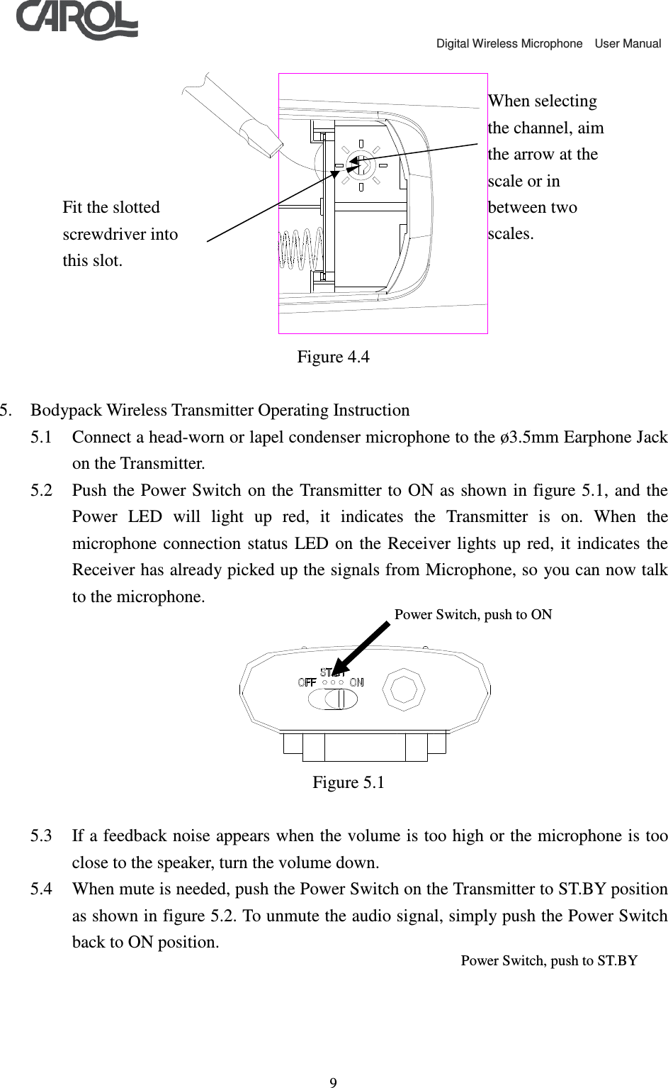                                             Digital Wireless Microphone    User Manual   9 Figure 4.4  5. Bodypack Wireless Transmitter Operating Instruction 5.1 Connect a head-worn or lapel condenser microphone to the &oslash;3.5mm Earphone Jack on the Transmitter. 5.2 Push the  Power Switch  on the  Transmitter to ON as shown in  figure 5.1,  and the Power  LED  will  light  up  red,  it  indicates  the  Transmitter  is  on.  When  the microphone  connection  status  LED on  the  Receiver  lights  up red, it  indicates  the Receiver has already picked up the signals from Microphone, so you can now talk to the microphone.   Figure 5.1  5.3 If a feedback noise appears when the volume is too high or the microphone is too close to the speaker, turn the volume down. 5.4 When mute is needed, push the Power Switch on the Transmitter to ST.BY position as shown in figure 5.2. To unmute the audio signal, simply push the Power Switch back to ON position. Power Switch, push to ON Power Switch, push to ST.BY Fit the slotted screwdriver into this slot. When selecting the channel, aim the arrow at the scale or in between two scales. 