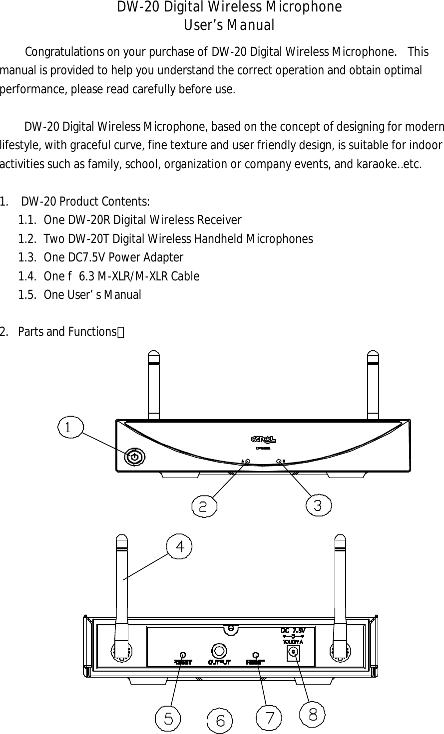 DW-20 Digital Wireless Microphone User&rsquo;s Manual Congratulations on your purchase of DW-20 Digital Wireless Microphone.  This manual is provided to help you understand the correct operation and obtain optimal performance, please read carefully before use.   DW-20 Digital Wireless Microphone, based on the concept of designing for modern lifestyle, with graceful curve, fine texture and user friendly design, is suitable for indoor activities such as family, school, organization or company events, and karaoke&hellip;etc.   1. DW-20 Product Contents:1.1. One DW-20R Digital Wireless Receiver1.2. Two DW-20T Digital Wireless Handheld Microphones1.3. One DC7.5V Power Adapter1.4. One f 6.3 M-XLR/M-XLR Cable1.5. One User&rsquo;s Manual2. Parts and Functions：