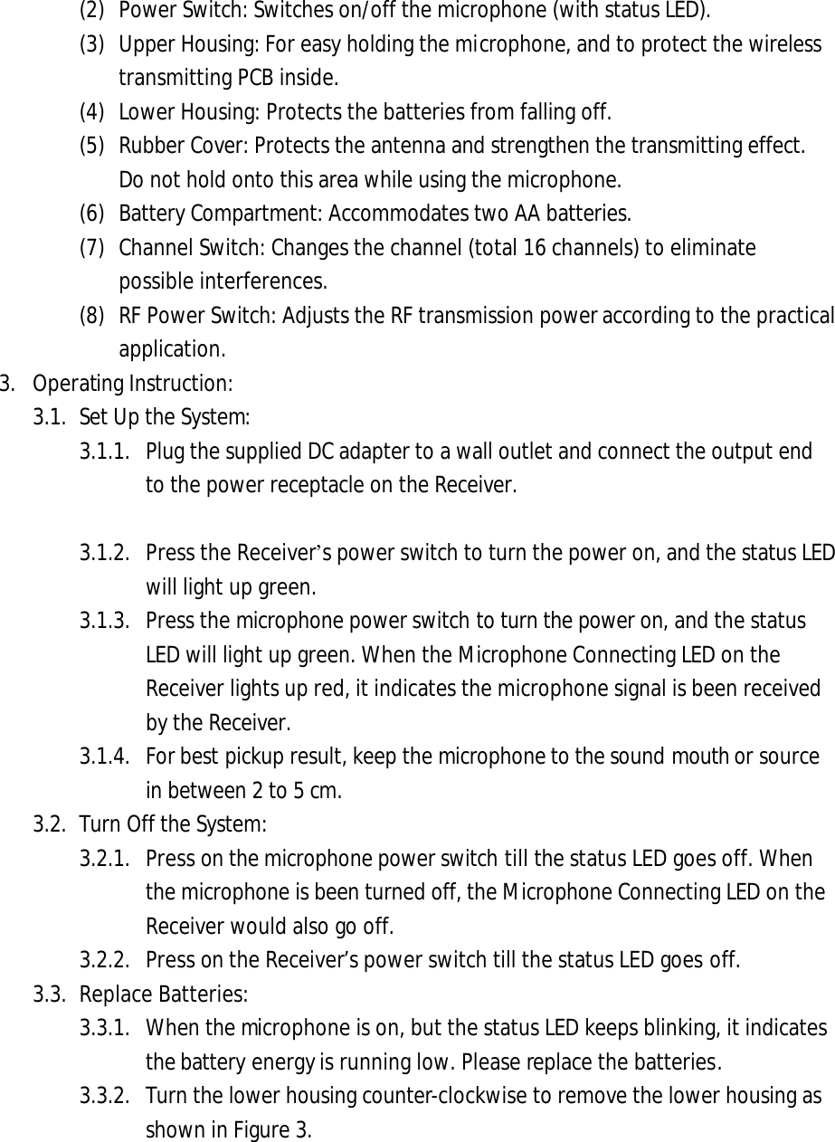 (2) Power Switch: Switches on/off the microphone (with status LED). (3) Upper Housing: For easy holding the microphone, and to protect the wireless transmitting PCB inside. (4) Lower Housing: Protects the batteries from falling off. (5) Rubber Cover: Protects the antenna and strengthen the transmitting effect. Do not hold onto this area while using the microphone. (6) Battery Compartment: Accommodates two AA batteries. (7) Channel Switch: Changes the channel (total 16 channels) to eliminate possible interferences.   (8) RF Power Switch: Adjusts the RF transmission power according to the practical application. 3. Operating Instruction:3.1. Set Up the System:3.1.1. Plug the supplied DC adapter to a wall outlet and connect the output end to the power receptacle on the Receiver. 3.1.2. Press the Receiver&rsquo;s power switch to turn the power on, and the status LED will light up green. 3.1.3. Press the microphone power switch to turn the power on, and the status LED will light up green. When the Microphone Connecting LED on the Receiver lights up red, it indicates the microphone signal is been received by the Receiver. 3.1.4. For best pickup result, keep the microphone to the sound mouth or source in between 2 to 5 cm. 3.2. Turn Off the System: 3.2.1. Press on the microphone power switch till the status LED goes off. When the microphone is been turned off, the Microphone Connecting LED on the Receiver would also go off. 3.2.2. Press on the Receiver&rsquo;s power switch till the status LED goes off. 3.3. Replace Batteries: 3.3.1. When the microphone is on, but the status LED keeps blinking, it indicates the battery energy is running low. Please replace the batteries.   3.3.2. Turn the lower housing counter-clockwise to remove the lower housing as shown in Figure 3. 