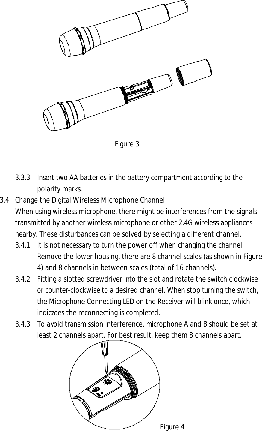 Figure 3 3.3.3. Insert two AA batteries in the battery compartment according to the polarity marks. 3.4. Change the Digital Wireless Microphone Channel When using wireless microphone, there might be interferences from the signals transmitted by another wireless microphone or other 2.4G wireless appliances nearby. These disturbances can be solved by selecting a different channel.   3.4.1. It is not necessary to turn the power off when changing the channel. Remove the lower housing, there are 8 channel scales (as shown in Figure 4) and 8 channels in between scales (total of 16 channels).3.4.2. Fitting a slotted screwdriver into the slot and rotate the switch clockwise or counter-clockwise to a desired channel. When stop turning the switch, the Microphone Connecting LED on the Receiver will blink once, which indicates the reconnecting is completed.   3.4.3. To avoid transmission interference, microphone A and B should be set at least 2 channels apart. For best result, keep them 8 channels apart. Figure 4 