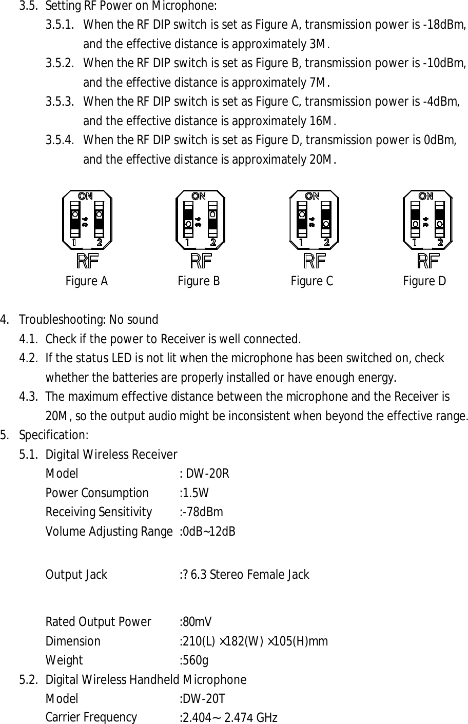 3.5. Setting RF Power on Microphone: 3.5.1. When the RF DIP switch is set as Figure A, transmission power is -18dBm, and the effective distance is approximately 3M. 3.5.2. When the RF DIP switch is set as Figure B, transmission power is -10dBm, and the effective distance is approximately 7M. 3.5.3. When the RF DIP switch is set as Figure C, transmission power is -4dBm, and the effective distance is approximately 16M. 3.5.4. When the RF DIP switch is set as Figure D, transmission power is 0dBm, and the effective distance is approximately 20M. Figure A Figure B Figure C Figure D 4. Troubleshooting: No sound4.1. Check if the power to Receiver is well connected.4.2. If the status LED is not lit when the microphone has been switched on, checkwhether the batteries are properly installed or have enough energy. 4.3. The maximum effective distance between the microphone and the Receiver is 20M, so the output audio might be inconsistent when beyond the effective range. 5. Specification:5.1. Digital Wireless ReceiverModel : DW-20R Power Consumption :1.5W Receiving Sensitivity   :-78dBm Volume Adjusting Range :0dB~12dB Output Jack :?6.3 Stereo Female Jack Rated Output Power :80mV Dimension   :210(L) &times;182(W) &times;105(H)mm Weight    :560g   5.2. Digital Wireless Handheld Microphone Model :DW-20T Carrier Frequency :2.404&sim;2.474 GHz 