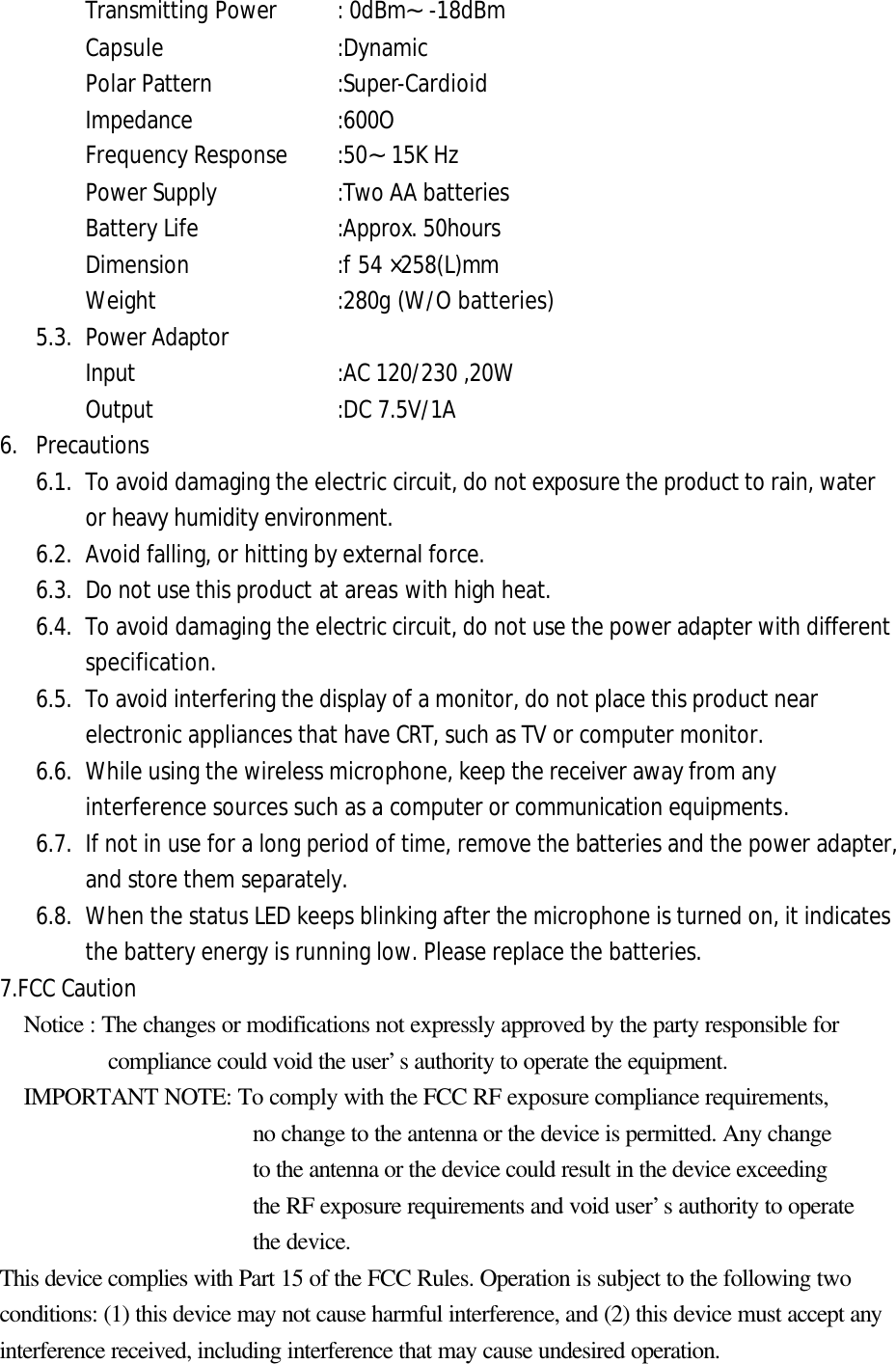 Transmitting Power    : 0dBm&sim;-18dBm Capsule    :Dynamic Polar Pattern    :Super-Cardioid Impedance :600O Frequency Response   :50&sim;15K Hz Power Supply    :Two AA batteries Battery Life    :Approx. 50hours Dimension   :f54 &times;258(L)mm Weight    :280g (W/O batteries) 5.3. Power Adaptor Input   :AC 120/230 ,20W Output :DC 7.5V/1A 6. Precautions6.1. To avoid damaging the electric circuit, do not exposure the product to rain, wateror heavy humidity environment. 6.2. Avoid falling, or hitting by external force. 6.3. Do not use this product at areas with high heat. 6.4. To avoid damaging the electric circuit, do not use the power adapter with different specification. 6.5. To avoid interfering the display of a monitor, do not place this product near electronic appliances that have CRT, such as TV or computer monitor. 6.6. While using the wireless microphone, keep the receiver away from any interference sources such as a computer or communication equipments. 6.7. If not in use for a long period of time, remove the batteries and the power adapter, and store them separately. 6.8. When the status LED keeps blinking after the microphone is turned on, it indicates the battery energy is running low. Please replace the batteries. 7.FCC Caution Notice : The changes or modifications not expressly approved by the party responsible for      compliance could void the user&rsquo;s authority to operate the equipment.   IMPORTANT NOTE: To comply with the FCC RF exposure compliance requirements, no change to the antenna or the device is permitted. Any change to the antenna or the device could result in the device exceeding   the RF exposure requirements and void user&rsquo;s authority to operate the device. This device complies with Part 15 of the FCC Rules. Operation is subject to the following two conditions: (1) this device may not cause harmful interference, and (2) this device must accept any interference received, including interference that may cause undesired operation. 