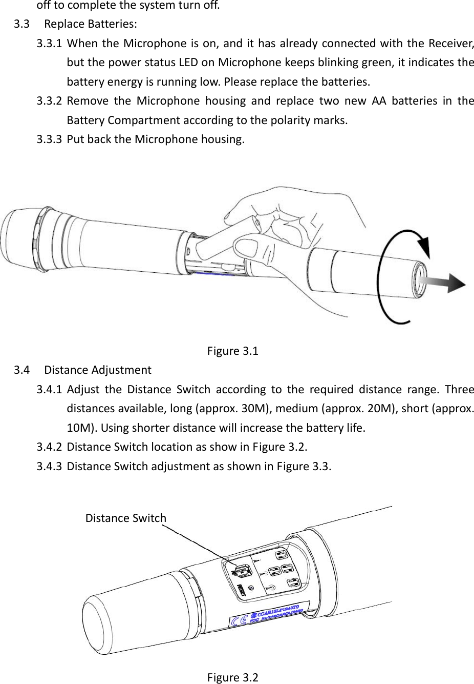  offtocompletethesystemturnoff.3.3 ReplaceBatteries:3.3.1 WhentheMicrophoneison,andithasalreadyconnectedwiththeReceiver,butthepowerstatusLEDonMicrophonekeepsblinkinggreen,itindicatesthebatteryenergyisrunninglow.Pleasereplacethebatteries.3.3.2 RemovetheMicrophonehousingandreplacetwonewAAbatteriesintheBatteryCompartmentaccordingtothepolaritymarks.3.3.3 PutbacktheMicrophonehousing.Figure3.13.4 DistanceAdjustment3.4.1 AdjusttheDistanceSwitchaccordingtotherequireddistancerange.Threedistancesavailable,long(approx.30M),medium(approx.20M),short(approx.10M).Usingshorterdistancewillincreasethebatterylife.3.4.2 DistanceSwitchlocationasshowinFigure3.2.3.4.3 DistanceSwitchadjustmentasshowninFigure3.3.Figure3.2DistanceSwitch